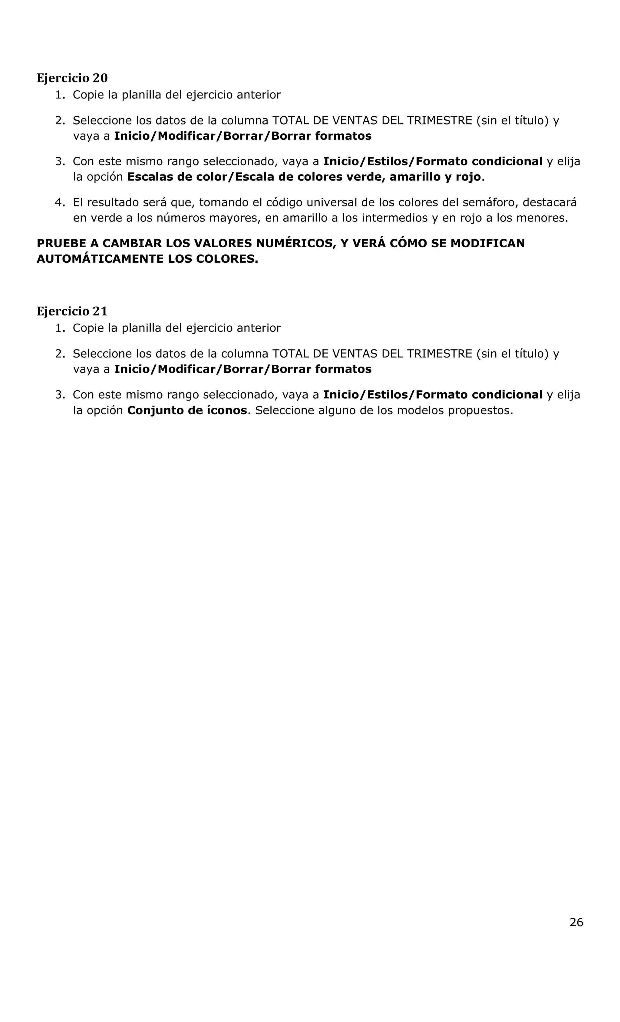 Ejercicio 20
1. Copie la planilla del ejercicio anterior
2. Seleccione los datos de la columna TOTAL DE VENTAS DEL TRIMESTRE (sin el título) y
vaya a Inicio/Modificar/Borrar/Borrar formatos
3. Con este mismo rango seleccionado, vaya a Inicio/Estilos/Formato condicional y elija
la opción Escalas de color/Escala de colores verde, amarillo y rojo.
4. El resultado será que, tomando el código universal de los colores del semáforo, destacará
en verde a los números mayores, en amarillo a los intermedios y en rojo a los menores.
PRUEBE A CAMBIAR LOS VALORES NUMÉRICOS, Y VERÁ CÓMO SE MODIFICAN
AUTOMÁTICAMENTE LOS COLORES.
Ejercicio 21
1. Copie la planilla del ejercicio anterior
2. Seleccione los datos de la columna TOTAL DE VENTAS DEL TRIMESTRE (sin el título) y
vaya a Inicio/Modificar/Borrar/Borrar formatos
3. Con este mismo rango seleccionado, vaya a Inicio/Estilos/Formato condicional y elija
la opción Conjunto de íconos. Seleccione alguno de los modelos propuestos.
26
 