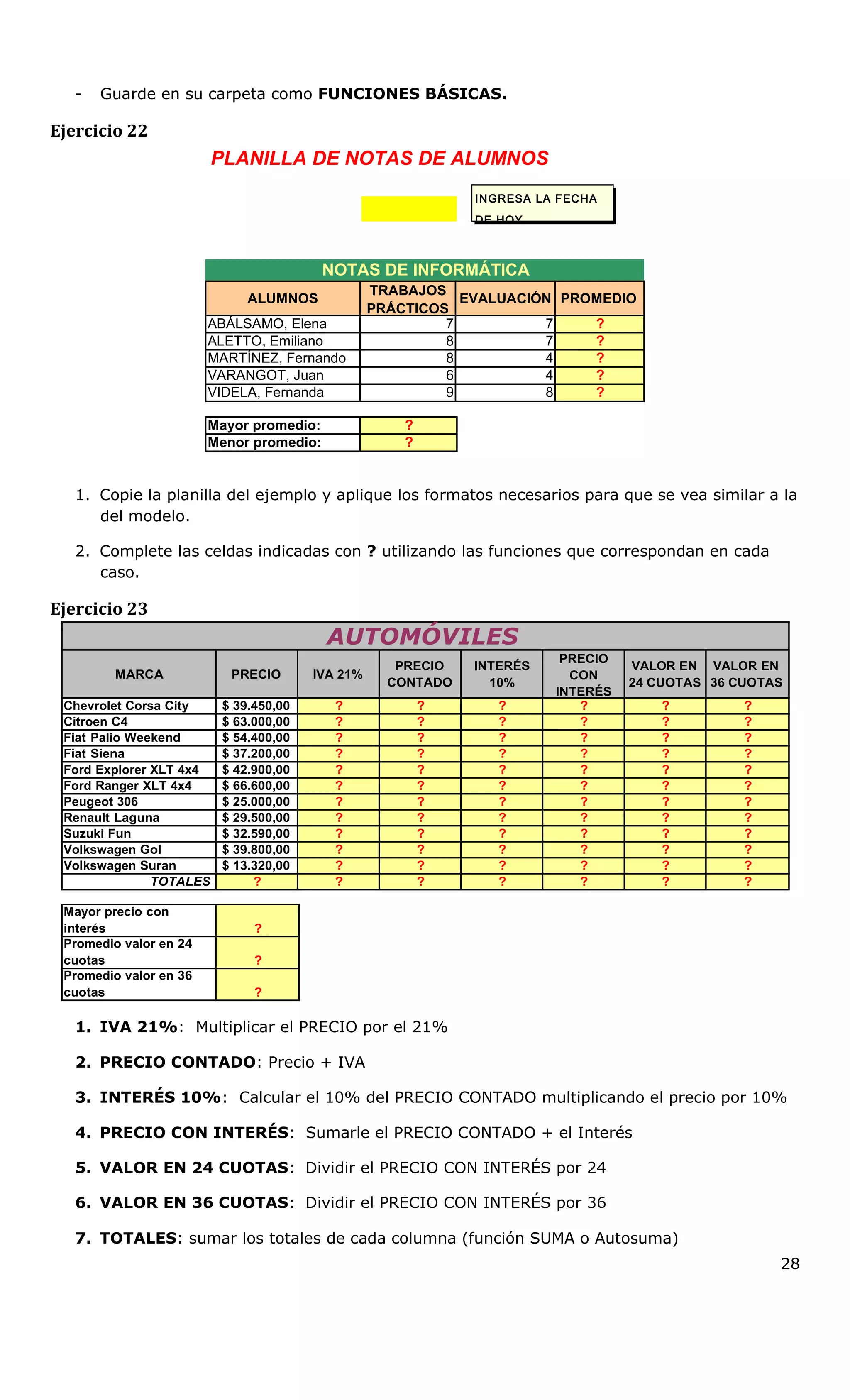 - Guarde en su carpeta como FUNCIONES BÁSICAS.
Ejercicio 22
PLANILLA DE NOTAS DE ALUMNOS
INGRESA LA FECHA
DE HOY
NOTAS DE INFORMÁTICA
ALUMNOS
TRABAJOS
PRÁCTICOS
EVALUACIÓN PROMEDIO
ABÁLSAMO, Elena 7 7 ?
ALETTO, Emiliano 8 7 ?
MARTÍNEZ, Fernando 8 4 ?
VARANGOT, Juan 6 4 ?
VIDELA, Fernanda 9 8 ?
Mayor promedio: ?
Menor promedio: ?
1. Copie la planilla del ejemplo y aplique los formatos necesarios para que se vea similar a la
del modelo.
2. Complete las celdas indicadas con ? utilizando las funciones que correspondan en cada
caso.
Ejercicio 23
AUTOMÓVILES
MARCA PRECIO IVA 21%
PRECIO
CONTADO
INTERÉS
10%
PRECIO
CON
INTERÉS
VALOR EN
24 CUOTAS
VALOR EN
36 CUOTAS
Chevrolet Corsa City $ 39.450,00 ? ? ? ? ? ?
Citroen C4 $ 63.000,00 ? ? ? ? ? ?
Fiat Palio Weekend $ 54.400,00 ? ? ? ? ? ?
Fiat Siena $ 37.200,00 ? ? ? ? ? ?
Ford Explorer XLT 4x4 $ 42.900,00 ? ? ? ? ? ?
Ford Ranger XLT 4x4 $ 66.600,00 ? ? ? ? ? ?
Peugeot 306 $ 25.000,00 ? ? ? ? ? ?
Renault Laguna $ 29.500,00 ? ? ? ? ? ?
Suzuki Fun $ 32.590,00 ? ? ? ? ? ?
Volkswagen Gol $ 39.800,00 ? ? ? ? ? ?
Volkswagen Suran $ 13.320,00 ? ? ? ? ? ?
TOTALES ? ? ? ? ? ? ?
Mayor precio con
interés ?
Promedio valor en 24
cuotas ?
Promedio valor en 36
cuotas ?
1. IVA 21%: Multiplicar el PRECIO por el 21%
2. PRECIO CONTADO: Precio + IVA
3. INTERÉS 10%: Calcular el 10% del PRECIO CONTADO multiplicando el precio por 10%
4. PRECIO CON INTERÉS: Sumarle el PRECIO CONTADO + el Interés
5. VALOR EN 24 CUOTAS: Dividir el PRECIO CON INTERÉS por 24
6. VALOR EN 36 CUOTAS: Dividir el PRECIO CON INTERÉS por 36
7. TOTALES: sumar los totales de cada columna (función SUMA o Autosuma)
28
 