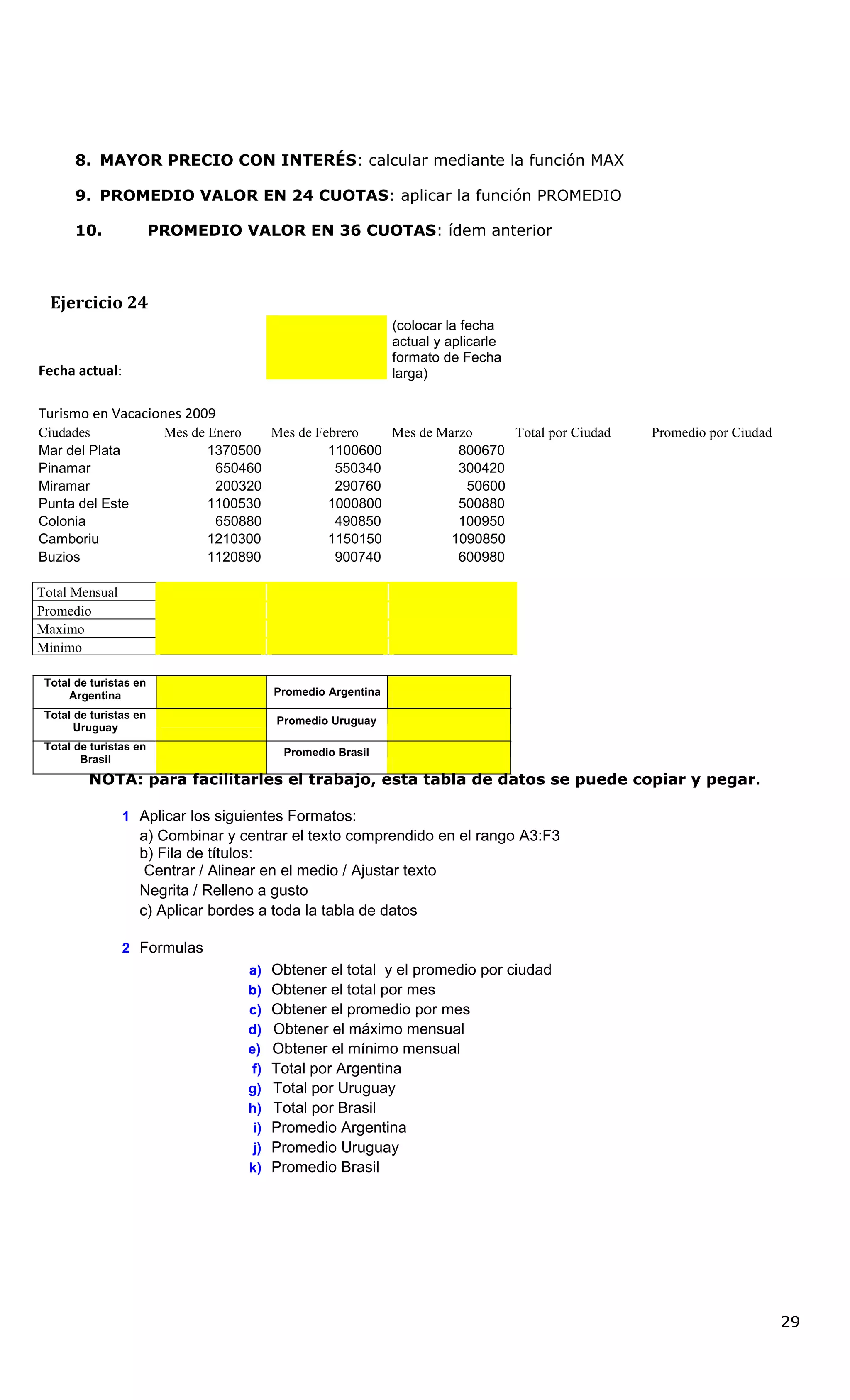 8. MAYOR PRECIO CON INTERÉS: calcular mediante la función MAX
9. PROMEDIO VALOR EN 24 CUOTAS: aplicar la función PROMEDIO
10. PROMEDIO VALOR EN 36 CUOTAS: ídem anterior
Ejercicio 24
Fecha actual:
(colocar la fecha
actual y aplicarle
formato de Fecha
larga)
Turismo en Vacaciones 2009
Ciudades Mes de Enero Mes de Febrero Mes de Marzo Total por Ciudad Promedio por Ciudad
Mar del Plata 1370500 1100600 800670
Pinamar 650460 550340 300420
Miramar 200320 290760 50600
Punta del Este 1100530 1000800 500880
Colonia 650880 490850 100950
Camboriu 1210300 1150150 1090850
Buzios 1120890 900740 600980
Total Mensual
Promedio
Maximo
Minimo
Total de turistas en
Argentina
Total de turistas en
Promedio Argentina
Uruguay
Promedio Uruguay
Total de turistas en
Brasil
Promedio Brasil
NOTA: para facilitarles el trabajo, esta tabla de datos se puede copiar y pegar.
1 Aplicar los siguientes Formatos:
a) Combinar y centrar el texto comprendido en el rango A3:F3
b) Fila de títulos:
Centrar / Alinear en el medio / Ajustar texto
Negrita / Relleno a gusto
c) Aplicar bordes a toda la tabla de datos
2 Formulas
a) Obtener el total y el promedio por ciudad
b) Obtener el total por mes
c) Obtener el promedio por mes
d) Obtener el máximo mensual
e) Obtener el mínimo mensual
f) Total por Argentina
g) Total por Uruguay
h) Total por Brasil
i) Promedio Argentina
j) Promedio Uruguay
k) Promedio Brasil
29
 