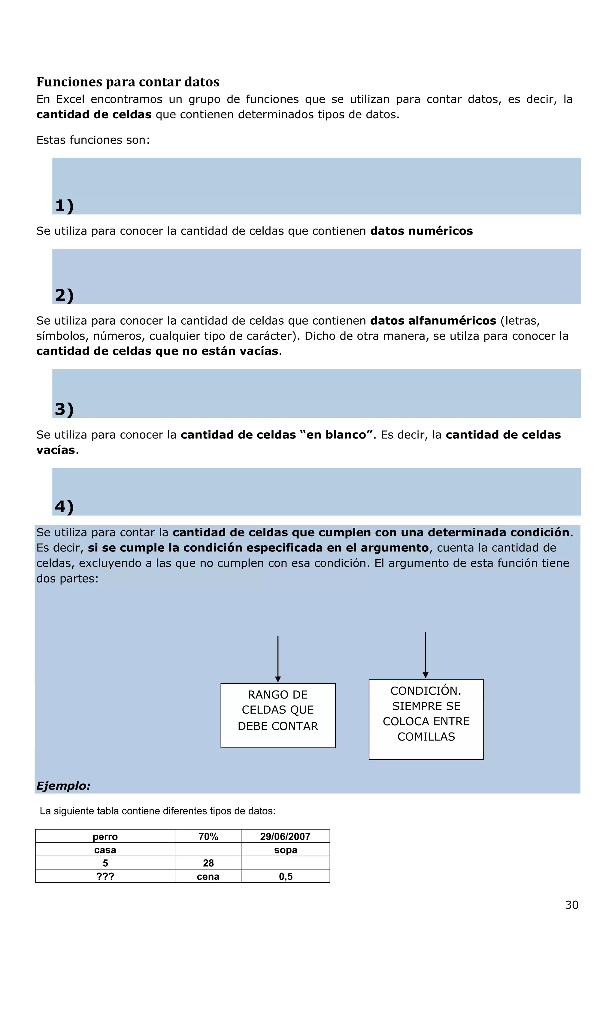 Funciones para contar datos
En Excel encontramos un grupo de funciones que se utilizan para contar datos, es decir, la
cantidad de celdas que contienen determinados tipos de datos.
Estas funciones son:
1)
Se utiliza para conocer la cantidad de celdas que contienen datos numéricos
2)
Se utiliza para conocer la cantidad de celdas que contienen datos alfanuméricos (letras,
símbolos, números, cualquier tipo de carácter). Dicho de otra manera, se utilza para conocer la
cantidad de celdas que no están vacías.
3)
Se utiliza para conocer la cantidad de celdas “en blanco”. Es decir, la cantidad de celdas
vacías.
4)
Se utiliza para contar la cantidad de celdas que cumplen con una determinada condición.
Es decir, si se cumple la condición especificada en el argumento, cuenta la cantidad de
celdas, excluyendo a las que no cumplen con esa condición. El argumento de esta función tiene
dos partes:
CONDICIÓN.RANGO DE
CELDAS QUE
DEBE CONTAR
SIEMPRE SE
COLOCA ENTRE
COMILLAS
Ejemplo:
La siguiente tabla contiene diferentes tipos de datos:
perro 70% 29/06/2007
casa sopa
5 28
??? cena 0,5
30
 