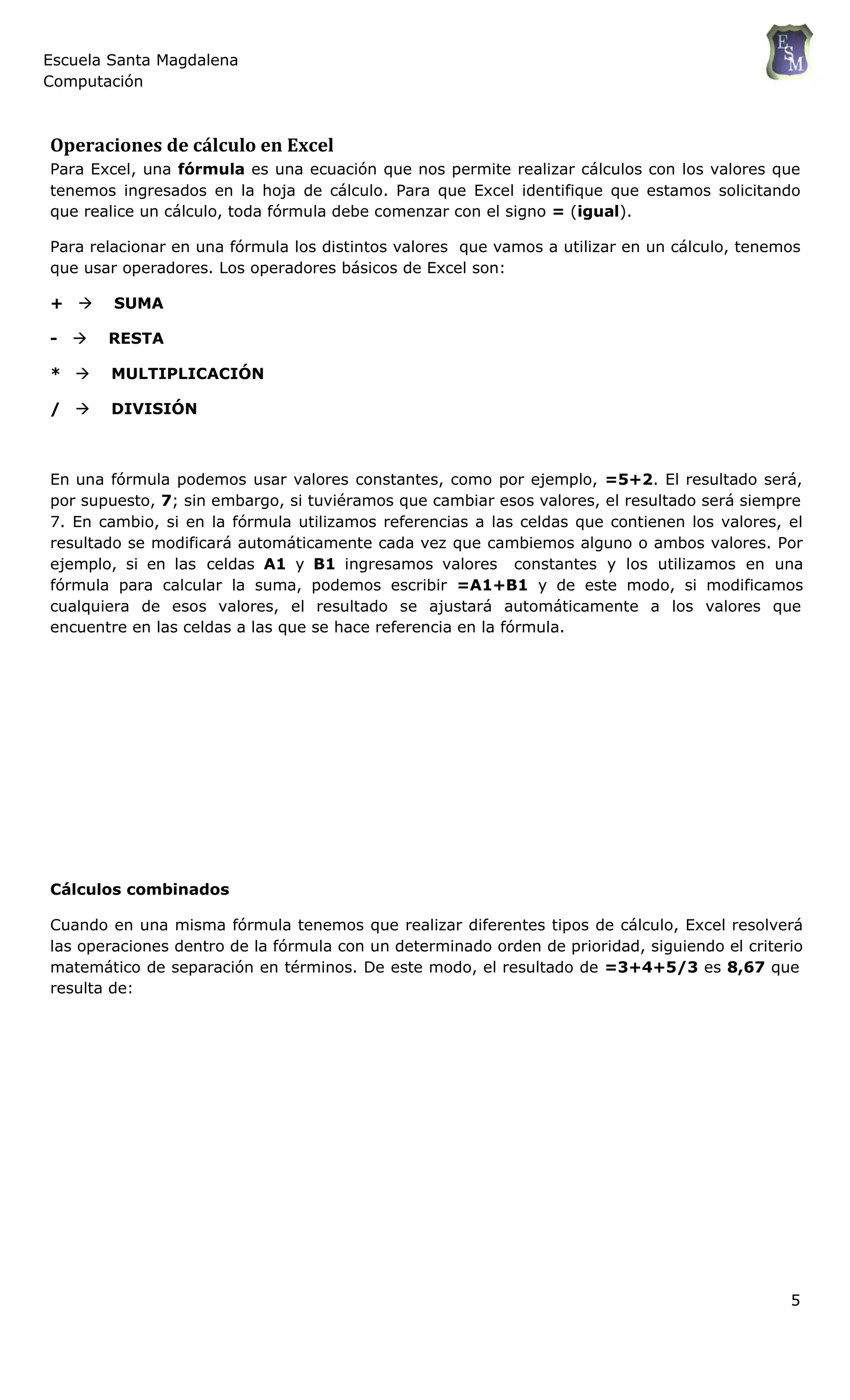 Escuela Santa Magdalena
Computación
Operaciones de cálculo en Excel
Para Excel, una fórmula es una ecuación que nos permite realizar cálculos con los valores que
tenemos ingresados en la hoja de cálculo. Para que Excel identifique que estamos solicitando
que realice un cálculo, toda fórmula debe comenzar con el signo = (igual).
Para relacionar en una fórmula los distintos valores que vamos a utilizar en un cálculo, tenemos
que usar operadores. Los operadores básicos de Excel son:
+  SUMA
-  RESTA
*  MULTIPLICACIÓN
/  DIVISIÓN
En una fórmula podemos usar valores constantes, como por ejemplo, =5+2. El resultado será,
por supuesto, 7; sin embargo, si tuviéramos que cambiar esos valores, el resultado será siempre
7. En cambio, si en la fórmula utilizamos referencias a las celdas que contienen los valores, el
resultado se modificará automáticamente cada vez que cambiemos alguno o ambos valores. Por
ejemplo, si en las celdas A1 y B1 ingresamos valores constantes y los utilizamos en una
fórmula para calcular la suma, podemos escribir =A1+B1 y de este modo, si modificamos
cualquiera de esos valores, el resultado se ajustará automáticamente a los valores que
encuentre en las celdas a las que se hace referencia en la fórmula.
Cálculos combinados
Cuando en una misma fórmula tenemos que realizar diferentes tipos de cálculo, Excel resolverá
las operaciones dentro de la fórmula con un determinado orden de prioridad, siguiendo el criterio
matemático de separación en términos. De este modo, el resultado de =3+4+5/3 es 8,67 que
resulta de:
5
 