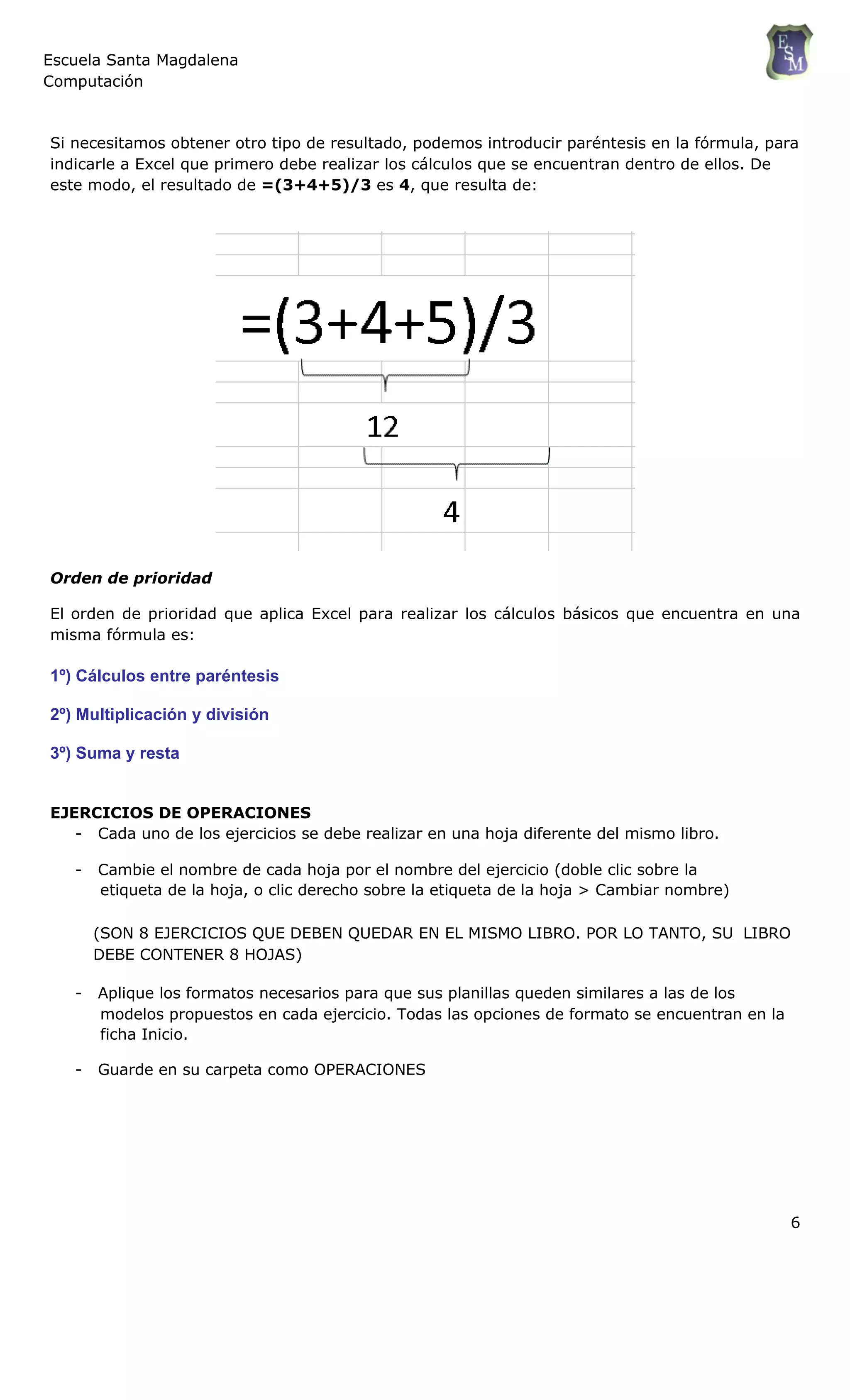 Escuela Santa Magdalena
Computación
Si necesitamos obtener otro tipo de resultado, podemos introducir paréntesis en la fórmula, para
indicarle a Excel que primero debe realizar los cálculos que se encuentran dentro de ellos. De
este modo, el resultado de =(3+4+5)/3 es 4, que resulta de:
Orden de prioridad
El orden de prioridad que aplica Excel para realizar los cálculos básicos que encuentra en una
misma fórmula es:
1º) Cálculos entre paréntesis
2º) Multiplicación y división
3º) Suma y resta
EJERCICIOS DE OPERACIONES
- Cada uno de los ejercicios se debe realizar en una hoja diferente del mismo libro.
- Cambie el nombre de cada hoja por el nombre del ejercicio (doble clic sobre la
etiqueta de la hoja, o clic derecho sobre la etiqueta de la hoja > Cambiar nombre)
(SON 8 EJERCICIOS QUE DEBEN QUEDAR EN EL MISMO LIBRO. POR LO TANTO, SU LIBRO
DEBE CONTENER 8 HOJAS)
- Aplique los formatos necesarios para que sus planillas queden similares a las de los
modelos propuestos en cada ejercicio. Todas las opciones de formato se encuentran en la
ficha Inicio.
- Guarde en su carpeta como OPERACIONES
6
 