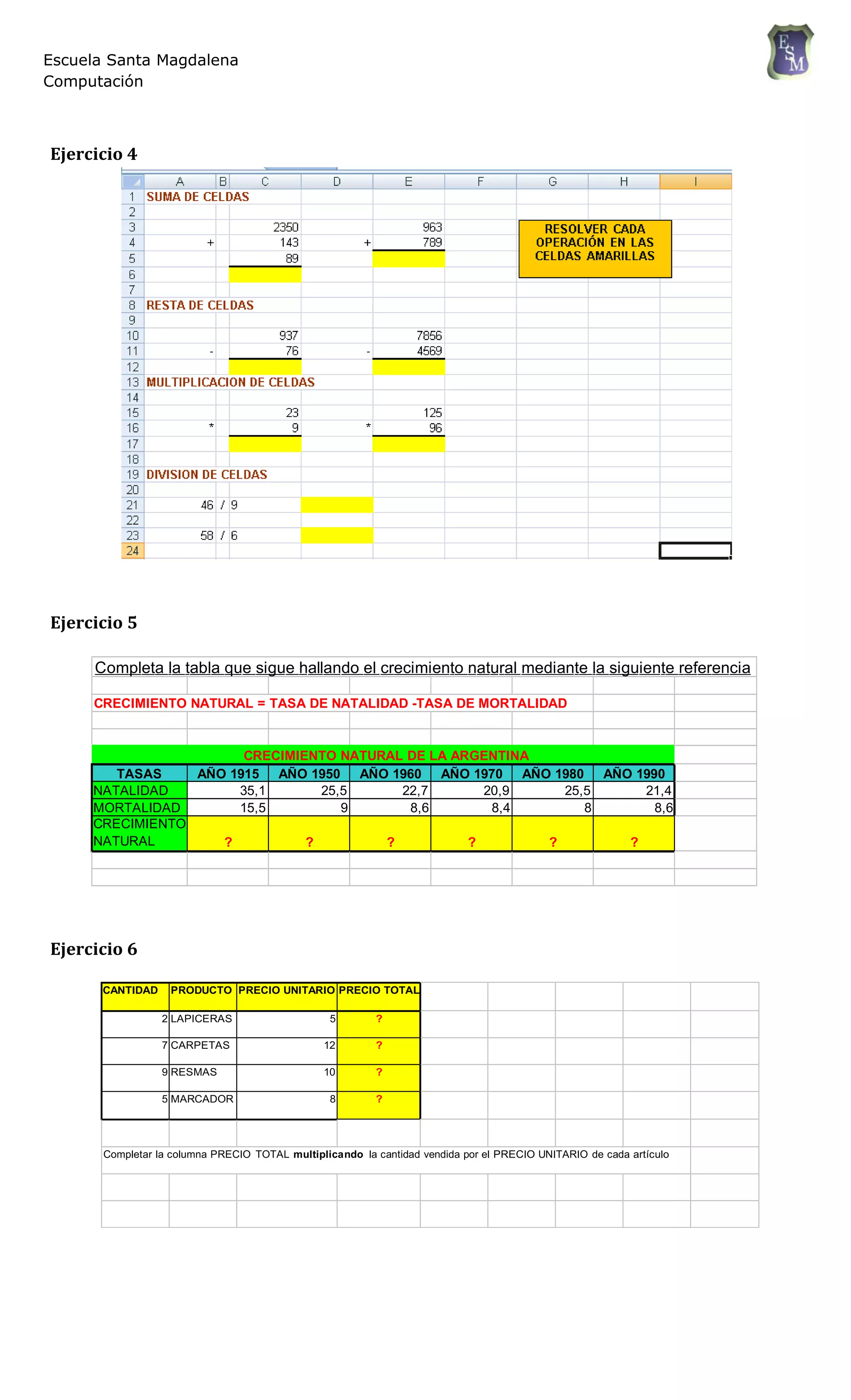 Escuela Santa Magdalena
Computación
Ejercicio 4
Ejercicio 5
Completa la tabla que sigue hallando el crecimiento natural mediante la siguiente referencia
CRECIMIENTO NATURAL = TASA DE NATALIDAD -TASA DE MORTALIDAD
CRECIMIENTO NATURAL DE LA ARGENTINA
TASAS AÑO 1915 AÑO 1950 AÑO 1960 AÑO 1970 AÑO 1980 AÑO 1990
NATALIDAD 35,1 25,5 22,7 20,9 25,5 21,4
MORTALIDAD 15,5 9 8,6 8,4 8 8,6
CRECIMIENTO
NATURAL ? ? ? ? ? ?
Ejercicio 6
CANTIDAD PRODUCTO PRECIO UNITARIO PRECIO TOTAL
2 LAPICERAS 5 ?
7 CARPETAS 12 ?
9 RESMAS 10 ?
5 MARCADOR 8 ?
Completar la columna PRECIO TOTAL multiplicando la cantidad vendida por el PRECIO UNITARIO de cada artículo
 