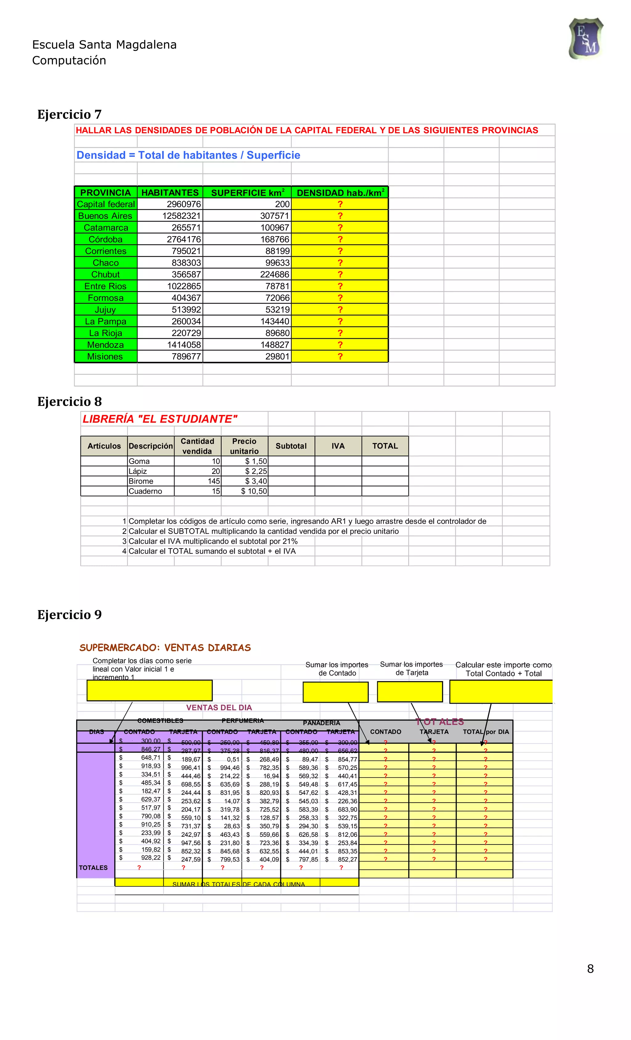 Escuela Santa Magdalena
Computación
Ejercicio 7
HALLAR LAS DENSIDADES DE POBLACIÓN DE LA CAPITAL FEDERAL Y DE LAS SIGUIENTES PROVINCIAS
Densidad = Total de habitantes / Superficie
PROVINCIA HABITANTES SUPERFICIE km2
DENSIDAD hab./km2
Capital federal 2960976 200 ?
Buenos Aires 12582321 307571 ?
Catamarca 265571 100967 ?
Córdoba 2764176 168766 ?
Corrientes 795021 88199 ?
Chaco 838303 99633 ?
Chubut 356587 224686 ?
Entre Rios 1022865 78781 ?
Formosa 404367 72066 ?
Jujuy 513992 53219 ?
La Pampa 260034 143440 ?
La Rioja 220729 89680 ?
Mendoza 1414058 148827 ?
Misiones 789677 29801 ?
Ejercicio 8
LIBRERÍA "EL ESTUDIANTE"
Artículos Descripción
Cantidad
vendida
Precio
unitario
Subtotal IVA TOTAL
Goma 10 $ 1,50
Lápiz 20 $ 2,25
Birome 145 $ 3,40
Cuaderno 15 $ 10,50
1 Completar los códigos de artículo como serie, ingresando AR1 y luego arrastre desde el controlador de
relleno2 Calcular el SUBTOTAL multiplicando la cantidad vendida por el precio unitario
3 Calcular el IVA multiplicando el subtotal por 21%
4 Calcular el TOTAL sumando el subtotal + el IVA
Ejercicio 9
SUPERMERCADO: VENTAS DIARIAS
Completar los días como serie
lineal con Valor inicial 1 e
incremento 1
Sumar los importes
de Contado
Sumar los importes
de Tarjeta
Calcular este importe como
Total Contado + Total
VENTAS DEL DIA
COMESTIBLES PERFUMERIA PANADERIA T OT ALES
DIAS CONTADO TARJETA CONTADO TARJETA CONTADO TARJETA CONTADO TARJETA TOTAL por DIA
$ 300,00 $
$ 846,27 $
$ 648,71 $
$ 918,93 $
$ 334,51 $
$ 485,34 $
$ 182,47 $
$ 629,37 $
$ 517,97 $
$ 790,08 $
$ 910,25 $
$ 233,99 $
$ 404,92 $
$ 159,82 $
$ 928,22 $
500,00 $
287,97 $
189,67 $
996,41 $
444,46 $
698,55 $
244,44 $
253,62 $
204,17 $
559,10 $
731,37 $
242,97 $
947,56 $
852,32 $
247,59 $
250,00 $
375,28 $
0,51 $
994,46 $
214,22 $
635,69 $
831,95 $
14,07 $
319,78 $
141,32 $
28,63 $
463,43 $
231,80 $
845,68 $
799,53 $
450,89 $
816,37 $
268,49 $
782,35 $
16,94 $
288,19 $
820,93 $
382,79 $
725,52 $
128,57 $
350,79 $
559,66 $
723,36 $
632,55 $
404,09 $
355,00 $
480,00 $
89,47 $
589,36 $
569,32 $
549,48 $
547,62 $
545,03 $
583,39 $
258,33 $
294,30 $
626,58 $
334,39 $
444,01 $
797,85 $
300,00
656,62
854,77
570,25
440,41
617,45
428,31
226,36
683,90
322,75
539,15
812,06
253,84
853,35
852,27
? ? ?
? ? ?
? ? ?
? ? ?
? ? ?
? ? ?
? ? ?
? ? ?
? ? ?
? ? ?
? ? ?
? ? ?
? ? ?
? ? ?
? ? ?
TOTALES ? ? ? ? ? ?
SUMAR LOS TOTALES DE CADA COLUMNA
8
 