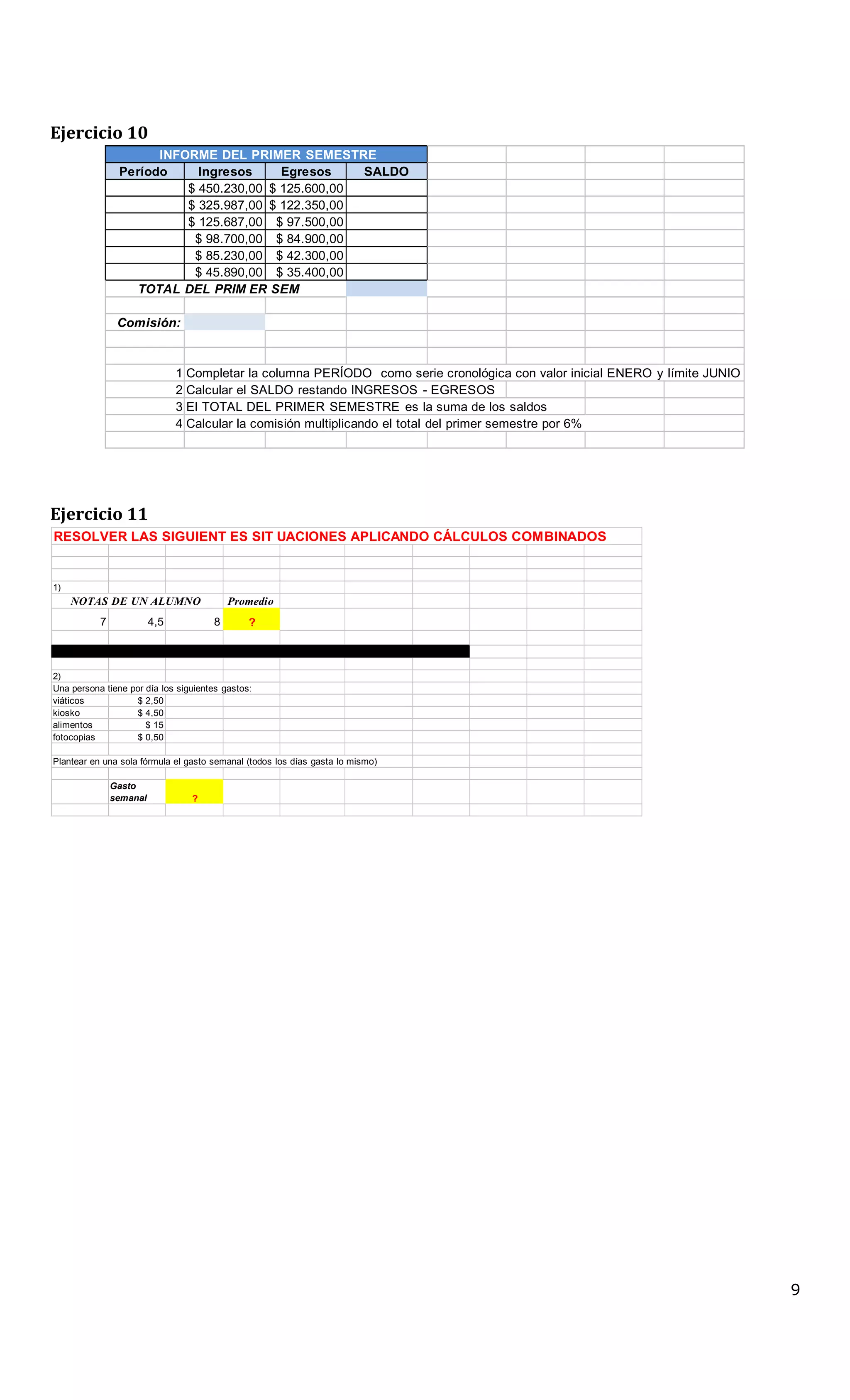 Ejercicio 10
INFORME DEL PRIMER SEMESTRE
Período Ingresos Egresos SALDO
$ 450.230,00 $ 125.600,00
$ 325.987,00 $ 122.350,00
$ 125.687,00 $ 97.500,00
$ 98.700,00 $ 84.900,00
$ 85.230,00 $ 42.300,00
$ 45.890,00 $ 35.400,00
TOTAL DEL PRIM ER SEM
ESTRE
Comisión:
1 Completar la columna PERÍODO como serie cronológica con valor inicial ENERO y límite JUNIO
2 Calcular el SALDO restando INGRESOS - EGRESOS
3 El TOTAL DEL PRIMER SEMESTRE es la suma de los saldos
4 Calcular la comisión multiplicando el total del primer semestre por 6%
Ejercicio 11
RESOLVER LAS SIGUIENT ES SIT UACIONES APLICANDO CÁLCULOS COMBINADOS
1)
NOTAS DE UN ALUMNO Promedio
7 4,5 8 ?
2)
Una persona tiene por día los siguientes gastos:
viáticos $ 2,50
kiosko $ 4,50
alimentos $ 15
fotocopias $ 0,50
Plantear en una sola fórmula el gasto semanal (todos los días gasta lo mismo)
Gasto
semanal ?
9
 