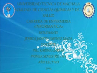 UNIVERSIDAD TECNICA DE MACHALA 
FACULTAD DE CIENCIAS QUIMICAS Y DE LA 
SALUD 
CARRERA DE ENFERMERIA 
«INFORMATICA» 
ESTUDIANTE 
JESSICA JANETH JIMENEZ MAZA 
DOCENTE 
ING. KARINA GARCIA 
PRIMER SEMESTRE « A « 
AÑO LECTIVO 
2014 
 