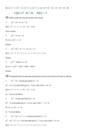 R(−2) = 2 · (−2)4 − 2· (−2)3 + 3· (−2)2 + 5· (−2) +10 = 32 + 16 + 12 − 10 + 10 = 60




11 Indica cuáles de estas divisiones son exactas:
1        (x3 − 5x −1) : (x − 3)

P(3) = 33 − 5 · 3 − 1 = 27 − 15 − 1 ≠ 0

No es exacta.

2        (x6 − 1) : (x + 1)

P(−1)= (-1)6 − 1 = 0

Exacta

3        (x4 − 2x3 + x2 + x − 1) : (x − 1 )

P(1) = 14 − 2 · 13 + 1 2 + 1 − 1 = 1 − 2 +1 +1 − 1 = 0

Exacta

4        (x10 − 1024) : (x + 2)

P(−2) = (−2)10 − 1024 = 1024 − 1024 =

Exacta

12 Comprueba que los siguientes polinomios tienen como factores los que se indican:
1        (x3 − 5x −1) tiene por factor (x − 3)

(x3 − 5x −1) es divisible por (x − 3) si y sólo si P(x = 3) = 0.

P(3) = 33 − 5 · 3 − 1 = 27 − 15 − 1 ≠ 0

(x − 3) no es un factor.

2        (x6 − 1) tiene por factor (x + 1)

(x6 − 1) es divisible por (x + 1) si y sólo si P(x = − 1) = 0.

P(−1) = (−1)6 − 1 = 0

(x + 1) es un factor.

3        (x4 − 2x3 + x2 + x − 1) tiene por factor (x − 1 )

(x4 − 2x3 + x2 + x − 1) es divisible por (x − 1 ) si y sólo si P(x = 1) = 0.

P(1) = 14 − 2 · 13 + 1 2 + 1 − 1 = 1 − 2 +1 +1 − 1 = 0
 