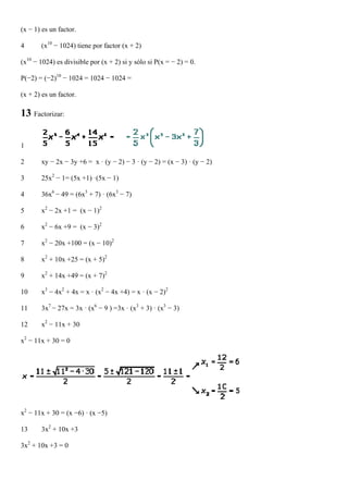 (x − 1) es un factor.

4      (x10 − 1024) tiene por factor (x + 2)

(x10 − 1024) es divisible por (x + 2) si y sólo si P(x = − 2) = 0.

P(−2) = (−2)10 − 1024 = 1024 − 1024 =

(x + 2) es un factor.

13 Factorizar:

1

2      xy − 2x − 3y +6 = x · (y − 2) − 3 · (y − 2) = (x − 3) · (y − 2)

3      25x2 − 1= (5x +1) ·(5x − 1)

4      36x6 − 49 = (6x3 + 7) · (6x3 − 7)

5      x2 − 2x +1 = (x − 1)2

6      x2 − 6x +9 = (x − 3)2

7      x2 − 20x +100 = (x − 10)2

8      x2 + 10x +25 = (x + 5)2

9      x2 + 14x +49 = (x + 7)2

10     x3 − 4x2 + 4x = x · (x2 − 4x +4) = x · (x − 2)2

11     3x7 − 27x = 3x · (x6 − 9 ) =3x · (x3 + 3) · (x3 − 3)

12     x2 − 11x + 30

x2 − 11x + 30 = 0




x2 − 11x + 30 = (x −6) · (x −5)

13     3x2 + 10x +3

3x2 + 10x +3 = 0
 