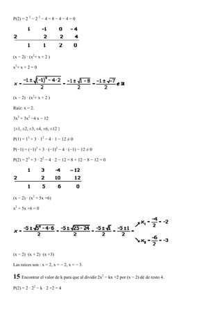 P(2) = 2 3 − 2 2 − 4 = 8 − 4 − 4 = 0




(x − 2) · (x2+ x + 2 )

x2 + x + 2 = 0




(x − 2) · (x2+ x + 2 )

Raíz: x = 2.

3x3 + 3x2 −4 x − 12

{±1, ±2, ±3, ±4, ±6, ±12 }

P(1) = 13 + 3 · 12 − 4 · 1 − 12 ≠ 0

P(−1) = (−1)3 + 3 · (−1)2 − 4 · (−1) − 12 ≠ 0

P(2) = 23 + 3 · 22 − 4 · 2 − 12 = 8 + 12 − 8 − 12 = 0




(x − 2) · (x2 + 5x +6)

x2 + 5x +6 = 0




(x − 2) ·(x + 2) ·(x +3)

Las raíces son : x = 2, x = − 2, x = − 3.

15 Encontrar el valor de k para que al dividir 2x2 − kx +2 por (x − 2) dé de resto 4.
P(2) = 2 · 22 − k · 2 +2 = 4
 