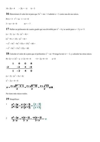 10 - 2k = 4       − 2k = − 6     k=3

16 Determinar el valor de m para que 3x2 + mx + 4 admita x = 1 como una de sus raíces.
P(1) = 3 · 12 + m · 1 + 4 = 0

3+m+4=0                   m=−7

17 Hallar un polinomio de cuarto grado que sea divisible por x2 − 4 y se anule para x = 3 y x= 5.
(x − 3) · (x − 5) · (x2 − 4) =

(x2 −8 x + 15) · (x2 − 4) =

= x4 − 4x2 − 8x3 +32x + 15x2 − 60 =

= x4 − 8x3 + 11x2 +32x − 60

18 Calcular el valor de a para que el polinomio x3 − ax +8 tenga la raíz x= − 2, y calcular las otras raíces.
P(−2) = (−2)3 − a · (−2) +8 = 0     − 8 + 2a +8 = 0       a= 0




(x + 2) · (x2 − 2x + 4)

x2 − 2x + 4 = 0




No tiene más raíces reales.

19 Simplificar:
1




2
 