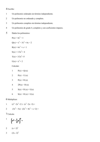 4 Escribe:
1      Un polinomio ordenado sin término independiente.

2      Un polinomio no ordenado y completo.

3      Un polinomio completo sin término independiente.

4      Un polinomio de grado 4, completo y con coeficientes impares.

5      Dados los polinomios:

       P(x) = 4x2 − 1

       Q(x) = x3 − 3x2 + 6x − 2

       R(x) = 6x2 + x + 1

       S(x) = 1/2x2 + 4

       T(x) = 3/2x2 +5

       U(x) = x2 + 2

       Calcular:

       1         P(x) + Q (x)

       2         P(x) − U (x)

       3         P(x) + R (x)

       4         2P(x) − R (x)

       5         S(x) + R (x) + U(x)

       6         S(x) − R (x) + U(x)

6 Multiplicar:
1      (x4 −2x2 +2 ) · (x2 −2x +3) =

2      (3x2 − 5x) · (2x3 + 4x2 − x +2) =

7 Calcula:
1



2      (x + 2)3

3      (3x - 2)3
 
