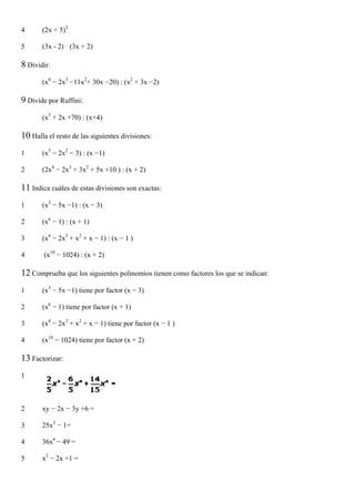 4      (2x + 5)3

5      (3x - 2) · (3x + 2)

8 Dividir:
       (x4 − 2x3 −11x2+ 30x −20) : (x2 + 3x −2)

9 Divide por Ruffini:
       (x3 + 2x +70) : (x+4)

10 Halla el resto de las siguientes divisiones:
1      (x5 − 2x2 − 3) : (x −1)

2      (2x4 − 2x3 + 3x2 + 5x +10 ) : (x + 2)

11 Indica cuáles de estas divisiones son exactas:
1      (x3 − 5x −1) : (x − 3)

2      (x6 − 1) : (x + 1)

3      (x4 − 2x3 + x2 + x − 1) : (x − 1 )

4       (x10 − 1024) : (x + 2)

12 Comprueba que los siguientes polinomios tienen como factores los que se indican:
1      (x3 − 5x −1) tiene por factor (x − 3)

2      (x6 − 1) tiene por factor (x + 1)

3      (x4 − 2x3 + x2 + x − 1) tiene por factor (x − 1 )

4      (x10 − 1024) tiene por factor (x + 2)

13 Factorizar:
1



2      xy − 2x − 3y +6 =

3      25x2 − 1=

4      36x6 − 49 =

5      x2 − 2x +1 =
 