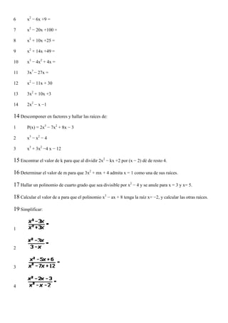 6      x2 − 6x +9 =

7      x2 − 20x +100 =

8      x2 + 10x +25 =

9      x2 + 14x +49 =

10     x3 − 4x2 + 4x =

11     3x7 − 27x =

12     x2 − 11x + 30

13     3x2 + 10x +3

14     2x2 − x −1

14 Descomponer en factores y hallar las raíces de:
1      P(x) = 2x3 − 7x2 + 8x − 3

2      x3 − x2 − 4

3      x3 + 3x2 −4 x − 12

15 Encontrar el valor de k para que al dividir 2x2 − kx +2 por (x − 2) dé de resto 4.

16 Determinar el valor de m para que 3x2 + mx + 4 admita x = 1 como una de sus raíces.

17 Hallar un polinomio de cuarto grado que sea divisible por x2 − 4 y se anule para x = 3 y x= 5.

18 Calcular el valor de a para que el polinomio x3 − ax + 8 tenga la raíz x= −2, y calcular las otras raíces.

19 Simplificar:


1



2



3



4
 