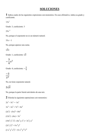 SOLUCIONES
1 Indica cuales de las siguientes expresiones son monomios. En caso afirmativo, indica su grado y
coeficiente.

13x3

Grado: 3, coefeciente: 3

25x−3

No, porque el exponente no es un número natural.

33x + 1

No, porque aparece una suma.

√2

Grado: 1, coefeciente: √2

     3
     4
                            3
Grado: 4, coefeciente:
                            4

  3


No, no tiene exponente natural.

2√
No, porque la parte literal está dentro de una raíz.

2 Efectúa la siguientes operaciones con monomios:
2x3 − 5x3 = −3x3

3x4 − 2x4 + 7x4 = 8x4

(2x3) · (5x)3= 10x6

(12x3) : (4x) = 3x2

(18x6 y2 z5) : (6x3 y z2 ) = 3x3 y z3

(2x3 y2)3 = 8 x9 y6

(2 x3 y2 z5)5 = 32 x15 y10 z25
 