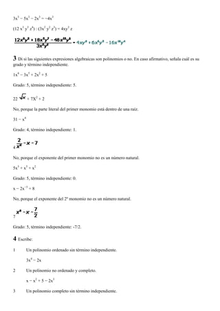 3x3 − 5x3 − 2x3 = −4x3

(12 x3 y5 z4) : (3x2 y2 z3) = 4xy3 z




3 Di si las siguientes expresiones algebraicas son polinomios o no. En caso afirmativo, señala cuál es su
grado y término independiente.

1x4 − 3x5 + 2x2 + 5

Grado: 5, término independiente: 5.


22        + 7X2 + 2

No, porque la parte literal del primer monomio está dentro de una raíz.

31 − x4

Grado: 4, término independiente: 1.



4

No, porque el exponente del primer monomio no es un número natural.

5x3 + x5 + x2

Grado: 5, término independiente: 0.

x − 2x−3 + 8

No, porque el exponente del 2º monomio no es un número natural.



7

Grado: 5, término independiente: -7/2.

4 Escribe:
1         Un polinomio ordenado sin término independiente.

          3x4 − 2x

2         Un polinomio no ordenado y completo.

          x − x2 + 5 − 2x3

3         Un polinomio completo sin término independiente.
 