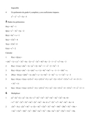 Imposible

4      Un polinomio de grado 4, completo y con coeficientes impares.

       x4 − x3 − x2 + 3x + 5

5 Dados los polinomios:
P(x) = 4x2 − 1

Q(x) = x3 − 3x2 + 6x − 2

R(x) = 6x2 + x + 1

S(x) = 1/2x2 + 4

T(x) = 3/2x2 +5

U(x) = x2 + 2

Calcular:

1      P(x) + Q (x) =

= (4x2 − 1) + ( x3 − 3x2 + 6x − 2) = x3 − 3x2 + 4x2+ 6x − 2 − 1 = x3 + x2+ 6x − 3

2      P(x) − U (x) = (4x2 − 1) − (x2 + 2) = 4x2 − 1 − x2 − 2 = 3x2 − 3

3      P(x) + R (x) = (4x2 − 1) + (6x2 + x + 1) = 4x2 + 6x2 + x − 1 + 1 = 10x2 + x

4      2P(x) − R (x) = 2(4x2 − 1) - (6x2 + x + 1) = 8x2 − 2 − 6x2 − x − 1 = 2x2 − x − 3

5      S(x) + R (x) + U(x) = (1/2 x2 + 4 ) + (3/2 x2 +5 ) + (x2 + 2) = 1/2 x2 + 3/2 x2 + x2 + 4 + 5+ 2 =

       = 3x2 + 11

6      S(x) − R (x) + U(x) = (1/2 x2 + 4 ) − (3/2 x2 +5 ) + (x2 + 2) = 1/2 x2 + 4 − 3/2 x2 − 5 + x2 + 2 = 1

6      Multiplicar:

1      (x4 −2x2 +2 ) · (x2 −2x +3) = x 6 −2x5 + 3x4 − 2x4 + 4x3 − 6x2 + 2x2− 4x +6=

      = x 6 −2x5 − 2x4 + 3x4 + 4x3 + 2x2 − 6x2 − 4x +6 x 6 −2x5 + x4 + 4x3 − 4x2 − 4x + 6

2       (3x2 − 5x ) · (2x3 + 4x2 − x +2) = 6x5 + 12x4 − 3x3 + 6x2 − 10x4 − 20x3 + 5x2 − 10x =

       = 6x5 + 12x4 − 10x4 − 3x3 − 20x3 + 6x2 + 5x2 − 10x = 6x5 + 2x4 − 23x3 + 11x2 − 10x
 