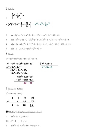 7 Calcula:


1




2      (x + 2)3 = x 3 + 3 · x2 ·2 + 3 · x· 2 2 + 23 = x3 + 6 x2 + 12 x + 8

3      (3x - 2)3 = (3 x)3 − 3 · (3x)2 ·2 + 3 · 3x· 2 2 − 23 = 27x 3 − 54 x2 + 36 x − 8

4      (2x + 5)3 = (2 x)3 + 3 ·(2x)2 ·5 + 3 · 2x· 52 + 5 3 = 8x3 + 60 x2 + 150 x + 125

5      (3x - 2) · (3x + 2) = (3x)2 − 22 = 9x2 − 4

8 Dividir:
(x4 − 2x3 −11x2+ 30x −20) : (x2 + 3x −2)




9 Divide por Ruffini:
(x3 + 2x +70) : (x+4)




10 Halla el resto de las siguientes divisiones:
1      (x5 − 2x2 − 3) : (x −1)

R(1) = 15 − 2 · 12 − 3 = −4

2      (2x4 − 2x3 + 3x2 + 5x +10 ) : (x + 2)
 