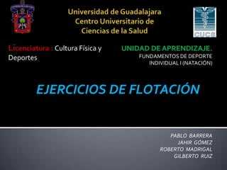 Licenciatura : Cultura Física y
Deportes

UNIDAD DE APRENDIZAJE.
FUNDAMENTOS DE DEPORTE
INDIVIDUAL I (NATACIÓN)

EJERCICIOS DE FLOTACIÓN

PABLO BARRERA
JAHIR GÓMEZ
ROBERTO MADRIGAL
GILBERTO RUIZ

 