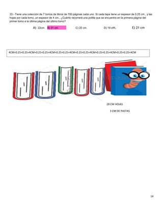 33.- Tiene una colección de 7 tomos de libros de 700 páginas cada uno. Si cada tapa tiene un espesor de 0.25 cm., y las
hojas por cada tomo, un espesor de 4 cm., ¿Cuánto recorrerá una polilla que se encuentra en la primera página del
primer tomo a la última página del último tomo?

A) 22cm. B) 31 cm.

C) 20 cm.

D) 19 cm.

E) 21 cm

4CM+0.25+0.25+4CM+0.25+0.25+4CM+0.25+0.25+4CM+0.25+0.25+4CM+0.25+0.25+4CM+0.25+0.25+4CM

28 CM HOJAS
3 CM DE PASTAS

14

 