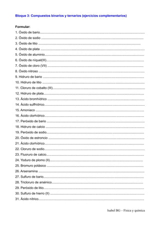 Bloque 3: Compuestos binarios y ternarios (ejercicios complementarios)
Formular:
1. Óxido de bario.....................................................................................................................
2. Óxido de sodio ..................................................................................................................
3. Óxido de litio ..................................................................................................................
4. Óxido de plata ....................................................................................................................
5. Óxido de aluminio...............................................................................................................
6. Óxido de níquel(III).............................................................................................................
7. Óxido de cloro (VII) ...........................................................................................................
8. Óxido nitroso ......................................................................................................................
9. Hidruro de bario .................................................................................................................
10. Hidruro de litio ..................................................................................................................
11. Cloruro de cobalto (III).......................................................................................................
12. Hidruro de plata................................................................................................................
13. Ácido bromhídrico ............................................................................................................
14. Ácido sulfhídrico................................................................................................................
15. Amoniaco .........................................................................................................................
16. Ácido clorhídrico...............................................................................................................
17. Peróxido de bario .............................................................................................................
18. Hidruro de calcio ..............................................................................................................
19. Peróxido de sodio.............................................................................................................
20. Óxido de estroncio ...........................................................................................................
21. Ácido clorhídrico...............................................................................................................
22. Cloruro de sodio................................................................................................................
23. Fluoruro de calcio.............................................................................................................
24. Yoduro de plomo (II)........................................................................................................
25. Bromuro potásico ............................................................................................................
26. Arsenamina ......................................................................................................................
27. Sulfuro de bario................................................................................................................
28. Tricloruro de arsénico......................................................................................................
29. Peróxido de litio................................................................................................................
30. Sulfuro de hierro (II) .........................................................................................................
31. Ácido nítrico......................................................................................................................
Isabel BG – Física y química
 