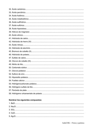 32. Ácido carbónico................................................................................................................
33. Ácido perclórico................................................................................................................
34. Ácido fosfórico..................................................................................................................
35. Ácido metafosfórico..........................................................................................................
36. Ácido sulfhídrico................................................................................................................
37. Ácido sulfúrico...................................................................................................................
38. Ácido hipoiodoso...............................................................................................................
39. Hidruro de magnesio .......................................................................................................
40. Ácido silícico.....................................................................................................................
41. Hidróxido de calcio............................................................................................................
42. Hidróxido de hierro (III) ....................................................................................................
43. Ácido nitroso.....................................................................................................................
44. Hidróxido de aluminio.......................................................................................................
45. Bromuro de cobalto (II)....................................................................................................
46. Hidróxido de potasio.........................................................................................................
47. Sulfato de calcio...............................................................................................................
48. Cloruro de cobalto (III)......................................................................................................
49. Nitrito de litio.....................................................................................................................
50. Carbonato sódico ............................................................................................................
51. Cloruro potásico ..............................................................................................................
52. Sulfuro de zinc..................................................................................................................
53. Hipoiodito potásico...........................................................................................................
54. Fosfato cálcico .................................................................................................................
55. Hidrógenocarbonato potásico...........................................................................................
56. Hidrógeno sulfato de litio..................................................................................................
57. Peróxido de plata .............................................................................................................
58. Hidrógreno ortoarseniato de potasio ................................................................................
Nombrar los siguientes compuestos:
1. BaO.....................................................................................................................................
2. Na2O...................................................................................................................................
3. SO2.....................................................................................................................................
4. CaO.....................................................................................................................................
5. Ag2O...................................................................................................................................
Isabel BG – Física y química
 