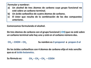 Formular y nombrar: 
a) Un alcohol de tres átomos de carbono cuyo grupo funcional no 
esté sobre un carbono terminal. 
b) Un ácido carboxílico de cuatro átomos de carbono. 
c) El éster que resulta de la combinación de los dos compuestos 
anteriores. 
Comenzamos formulando el alcohol. 
De tres átomos de carbono con el grupo funcional (-OH) que no esté sobre 
un carbono terminal solo hay uno y está en el carbono número dos. 
CH3 – CHOH – CH3 Su nombre es 2-propanol o propan-2-ol 
De los ácidos carboxílicos con 4 átomos de carbono elijo el más sencillo 
que es el ácido butanoico. 
Su fórmula es: CH3 – CH2 – CH2 – COOH 
 