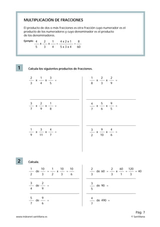 1
MULTIPLICACIÓN DE FRACCIONES
El producto de dos o más fracciones es otra fracción cuyo numerador es el
producto de los numeradores y cuyo denominador es el producto
de los denominadores.
Ejemplo:
Calcula los siguientes productos de fracciones.
2 Calcula.
x
2
3
1
4
x
3
5
x
1
8
2
3
x
2
9
x
3
7
2
9
x
=
=
=
=
1
8
x
4
7
5
6
x
9
5
4
5
x
2
3
x
1
4
8
60
4 x 2 x 1
5 x 3 x 4
= =
x
1
9
3
11
x = =
4
7
x
3
2
de
1
2
de x
2
3
2
3
60
1
de
3
4
de
3
5
de
5
7
de
60
90
490
4
7
= =x
10
3
1
2
10
3
10
6
= =
120
3
40=
=
2
9
=
=
9
6
=
9
10
x
4
6
www.indexnet.santillana.es © Santillana
Pág. 7
 