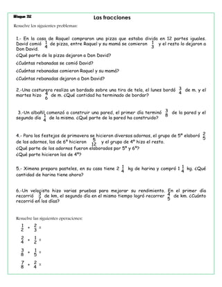 Bloque II Las fraccionesBloque IV
Resuelve los siguientes problemas:
¿Qué parte de la pizza dejaron a Don David?
2.-Una costurera realiza un bordado sobre una tira de tela, el lunes bordó de m. y el
martes hizo de m. ¿Qué cantidad ha terminado de bordar?
3.-Un albañil comenzó a construir una pared, el primer día terminó de la pared y el
segundo día de la misma. ¿Qué parte de la pared ha construido?
4.- Para los festejos de primavera se hicieron diversos adornos, el grupo de 5º elaboró
de los adornos, los de 6º hicieron y el grupo de 4º hizo el resto.
5.- Ximena prepara pasteles, en su casa tiene 2 kg de harina y compró 1 kg. ¿Qué
cantidad de harina tiene ahora?
1.- En la casa de Raquel compraron una pizza que estaba divida en 12 partes iguales.
David comió de pizza, entre Raquel y su mamá se comieron y el resto lo dejaron a
Don David.
6.-Un velocista hizo varias pruebas para mejorar su rendimiento. En el primer día
recorrió de km, el segundo día en el mismo tiempo logró recorrer de km. ¿Cuánto
recorrió en los días?
¿Cuántas rebanadas se comió David?
¿Cuántas rebanadas comieron Raquel y su mamá?
¿Cuántas rebanadas dejaron a Don David?
¿Qué parte de los adornos fueron elaborados por 5º y 6º?
¿Qué parte hicieron los de 4º?
Resuelve las siguientes operaciones:
1
3
1
4
1
2
+ =2
3
2
4
+ =1
2
3
8
+ =1
5
7
8
+ =2
4
3
44
6
3
81
4
2
55
12
1
4
1
4
3
7
4
5
 