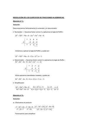 RESOLUCIÓN DE LOS EJERCICIOS DE FRACCIONES ALGEBRAICAS:
Ejercicio nº 1.-
Solución:
Descomponemos factorialmente el numerador y el denominador:
• Numerador → Sacamos factor común 2 y aplicamos la regla de Ruffini :
2x3
+ 10x2
+ 16x + 8 = 2(x 3
+ 5x 2
+ 8x + 4)
1 5 8 4
−2 −2 −6 −4
1 3 2 0
Volvemos a aplicar la regla de Ruffini y queda así :
2x
3
+ 10x
2
+ 16x + 8 = 2 (x + 2)
2
(x + 1)
• Denominador → Sacamos factor común 4 y aplicamos la regla de Ruffini :
4x
3
+ 8x
2
− 4x − 8 = 4(x
3
+ 2x
2
− x − 2)
1 2 −1 −2
−2 −2 0 2
1 0 −1 0
Ahora aplicamos identidades notables y queda así:
4x
3
+ 8x
2
− 4x − 8 = 4 (x + 2) (x + 1) (x − 1)
• Simplificación:
( ) ( )
( )( )( )
( )
( )
+ + ++ + + +
= = =
+ + − − −+ − −
23 2
3 2
2 2 1 22 10 16 8 2
4 2 1 1 2 1 2 24 8 4 8
x x xx x x x
x x x x xx x x
Ejercicio nº 2.-
Solución:
a) Efectuamos el producto:
( ) ( )
( ) ( )
− + ⋅ − +− + − +
⋅ =
− + + − + ⋅ +
4 2 24 2 2
2 2 2 2
3 2 6 93 2 6 9
2 1 2 2 1 2
x x x x xx x x x x
x x x x x x x x
Factorizamos para simplificar:
 
