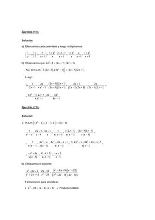 Ejercicio nº 4.-
Solución:
a) Efectuamos cada paréntesis y luego multiplicamos:
+ + − + +   
+ ⋅ − = ⋅ = ⋅ =   
+ + + +   
2 2 2
1 1 1 1 1 1 1
1
1 1 1 1
x x x x x
x
x x x x x x x
b) Observamos que 4x2
−1 = (2x − 1 ) (2x + 1).
( ) ( ) ( )( ) − − = − + 
2
Así, el m.c.m. 1, 2 1 , 4 1 2 1 2 1 .x x x x
Luego:
( )( )
( )( ) ( )( ) ( )( )
− + +
+ − = + − =
− − + − + − +−2
2 1 2 11 2 2 1 2
1
2 1 2 1 2 1 2 1 2 1 2 1 2 14 1
x xx x x
x x x x x x xx
− + + −
= =
− −
2 2
2 2
4 1 2 1 2 4
4 1 4 1
x x x x
x x
Ejercicio nº 5.-
Solución:
( ) ( ) ( )2
a) m.c.m. , 1 , 1x x x x x x − − = − 
( )
( )
( )
( )( )
( )
− − −− −
+ − = + − =
− − − −−2
2 1 3 1 11 2 1 3 1 1
1 1 1 1
x x x xx x
x x x x x x x xx x
( ) ( ) ( ) ( )
− − − + + − − + + −
= + − = =
− − − −
2 2 2 2
1 2 3 3 1 1 2 3 3 1
1 1 1 1
x x x x x x x x x x
x x x x x x x x
( )
( )
( )
− +− + − +
= = =
− − −
2
33 3
1 1 1
x xx x x
x x x x x
b) Efectuamos el cociente:
( )( )
( )( )
− + −− + −
: =
+ − − + − −
2 22
2 2 2
6 9 256 9 2 10
2 15 25 2 15 2 10
x x xx x x
x x x x x x
Factorizamos para simplificar:
• x 2
− 25 = (x − 5) (x + 5) → Producto notable
 
