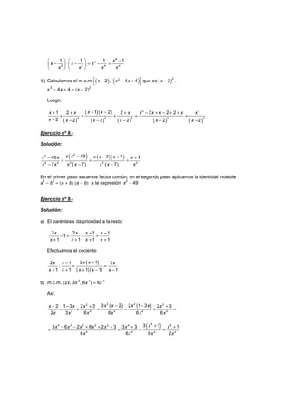 −   
− ⋅ − = − =   
   
6
2
2 2 4 4
1 1 1 1x
x x x
x x x x
( ) ( ) ( )x x x x − − + − 
22
b) Calculamos el m.c.m. 2 , 4 4 que es 2 .
x
2
− 4x + 4 = (x − 2)
2
Luego:
( )
( )( )
( ) ( ) ( ) ( )
+ −+ + + − + − + +
+ = + = =
− − − − − −
2 2
2 2 2 2 2
1 21 2 2 2 2 2
2 2 2 2 2 2
x xx x x x x x x x
x x x x x x
Ejercicio nº 8.-
Solución:
( )
( )
( )( )
( )
− − +− +
= = =
− − −
23
4 3 3 3 2
49 7 749 7
7 7 7
x x x x xx x x
x x x x x x x
En el primer paso sacamos factor común; en el segundo paso aplicamos la identidad notable
a
2
− b
2
= (a + b) (a − b) a la expresión x
2
− 49
Ejercicio nº 9.-
Solución:
a) El paréntesis da prioridad a la resta:
+ −
− = − =
+ + + +
2 2 1 1
1
1 1 1 1
x x x x
x x x x
Efectuamos el cociente:
( )
( )( )
+−
: = =
+ + + − −
2 12 1 2
1 1 1 1 1
x xx x x
x x x x x
b) m.c.m. (2x, 3x
2
, 6x
4
) = 6x
4
Así:
( ) ( )− −− − + +
− + = − + =
3 22 2
2 4 4 4 4
3 2 2 1 32 1 3 2 3 2 3
2 3 6 6 6 6
x x x xx x x x
x x x x x x
( )+− − + + + + +
= = = =
44 3 2 3 2 4 4
4 4 4 4
3 13 6 2 6 2 3 3 3 1
6 6 6 2
xx x x x x x x
x x x x
 