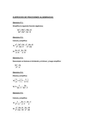 EJERCICIOS DE FRACCIONES ALGEBRAICAS:
Ejercicio nº 1.-
Simplifica la siguiente fracción algebraica:
3 2
3 2
2 10 16 8
4 8 4 8
x x x
x x x
+ + +
+ + +
+ + +
+ + +
+ − −
+ − −
+ − −
+ − −
Ejercicio nº 2.-
Calcula y simplifica:
4 2 2
2 2
3 2 6 9
a)
2 1 2
x x x x x
x x x x
− + − +
− + − +
− + − +
− + − +
⋅
⋅
⋅
⋅
− + +
− + +
− + +
− + +
2 4 2 14
b)
4 5
x x
x x
+ −
+ −
+ −
+ −
−
−
−
−
+ −
+ −
+ −
+ −
Ejercicio nº 3.-
Descompón en factores el dividendo y el divisor, y luego simplifica:
3
5
3 3
x x
x x
−
−
−
−
−
−
−
−
Ejercicio nº 4.-
Efectúa y simplifica:
1 1
a) 1
1
x
x x
   
   
   
   
+ ⋅ −
+ ⋅ −
+ ⋅ −
+ ⋅ −
   
   
   
   
+
+
+
+
   
   
   
   
2
1 2
b) 1
2 1 4 1
x
x x
+ −
+ −
+ −
+ −
−
−
−
− −
−
−
−
Ejercicio nº 5.-
Calcula y simplifica:
2
1 2 1 3 1
a)
1
x x
x x
x x
− −
− −
− −
− −
+ −
+ −
+ −
+ −
−
−
−
−
−
−
−
−
2
2 2
6 9 2 10
b) :
2 15 25
x x x
x x x
− + −
− + −
− + −
− + −
+ − −
+ − −
+ − −
+ − −
 