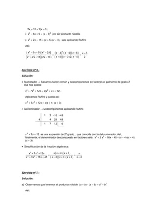 2x − 10 = 2(x − 5)
• x
2
− 6x + 9 = (x − 3)
2
por ser producto notable
• x
2
+ 2x − 15 = (x + 5) (x − 3), sale aplicando Ruffini
Así:
( )( )
( )( )
( ) ( )( )
( )( ) ( )
− + − − − + −
= =
+ − −
+ − −
2
2 2
2
6 9 25 3 5 5 3
5 3 2 5 2
2 15 2 10
x x x x x x x
x x x
x x x
Ejercicio nº 6.-
Solución:
• Numerador → Sacamos factor común y descomponemos en factores el polinomio de grado 2
que nos queda:
x3
+ 7x2
+ 12x = x(x2
+ 7x + 12)
Aplicamos Ruffini y queda así:
x
3
+ 7x
2
+ 12x = x(x + 4) (x + 3)
• Denominador → Descomponemos aplicando Ruffini:
1 3 −16 −48
4 4 28 48
1 7 12 0
x
2
+ 7x + 12 es una expresión de 2º grado , que coincide con la del numerador. Así,
finalmente, el denominador descompuesto en factores será: x
3
+ 3 x
2
− 16x − 48 = (x − 4) (x + 4)
(x + 3)
• Simplificación de la fracción algebraica:
( )( )
( )( )( )
+ +
+ +
= =
− + + −
+ − −
3 2
3 2
4 3
7 12
4 4 3 4
3 16 48
x x x
x x x x
x x x x
x x x
Ejercicio nº 7.-
Solución:
a) Observamos que tenemos el producto notable (a + b) · (a − b) = a
2
− b
2
.
Así:
 