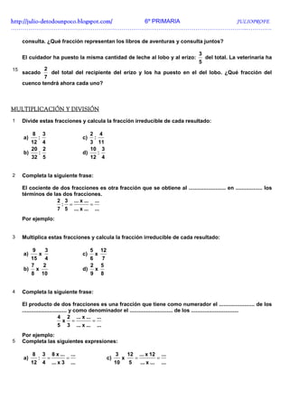 http://julio-
http://julio -detodounpoco.blogspot.com/ 6º PRIMARIA JULIOPROFE
…………………………………………………………………………………………………………..………….

     consulta. ¿Qué fracción representan los libros de aventuras y consulta juntos?

                                                                                                              3
     El cuidador ha puesto la misma cantidad de leche al lobo y al erizo:                                         del total. La veterinaria ha
                                                                                                              5
15                 2
     sacado    del total del recipiente del erizo y los ha puesto en el del lobo. ¿Qué fracción del
             7
     cuenco tendrá ahora cada uno?



MULTIPLICACIÓN Y DIVISIÓN
1    Divide estas fracciones y calcula la fracción irreducible de cada resultado:

          8        3                                2       4
     a)        :                               c)       :
        12 4                                      3 11
        20 2                                      10 3
     b)   :                                    d)   :
        32 5                                      12 4


2    Completa la siguiente frase:

     El cociente de dos fracciones es otra fracción que se obtiene al ......................... en .................. los
     términos de las dos fracciones.
                   2 3 ... x ... ...
                    : =         =
                   7 5 ... x ... ...
     Por ejemplo:


3    Multiplica estas fracciones y calcula la fracción irreducible de cada resultado:

          9        3                                5       12
     a)        x                               c)       x
       15 4                                         6       7
       7  2                                         2       5
     b) x                                      d)       x
       8 10                                         9       8


4    Completa la siguiente frase:

     El producto de dos fracciones es una fracción que tiene como numerador el ........................ de los
     .............................. y como denominador el ............................. de los ................................
                             4 2 ... x ... ...
                                x =         =
                             5 3 ... x ... ...
     Por ejemplo:
5    Completa las siguientes expresiones:

          8        3       8 x ...       ...                          3        12       ... x 12        ...
     a)        :       =             =                           c)        x        =               =
          12       4       ... x 3       ...                          10       5        ... x ...       ...
 