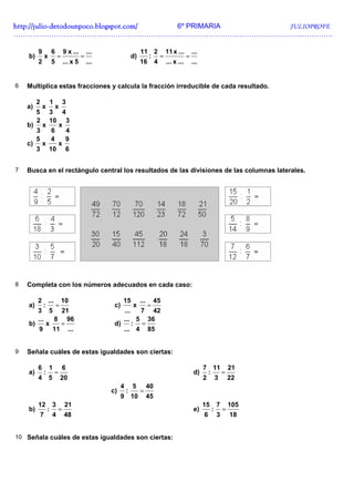 http://julio-
http://julio -detodounpoco.blogspot.com/ 6º PRIMARIA JULIOPROFE
…………………………………………………………………………………………………………..………….

         9           6           9 x ...       ...                      11 2 11 x ... ...
    b)           x           =             =                       d)     : =         =
         2           5           ... x 5       ...                      16 4 ... x ... ...


6   Multiplica estas fracciones y calcula la fracción irreducible de cada resultado.

         2           1           3
    a)       x           x
         5
         3 4
         2
         10 3
    b) x    x
      3   6   4
      5  4    9
    c) x    x
      3 10 6


7   Busca en el rectángulo central los resultados de las divisiones de las columnas laterales.




8   Completa con los números adecuados en cada caso:

       2 ... 10                                            15           ...        45
    a)    :   =                                       c)           x          =
       3 5 21                                            ...   7 42
       ...    8 96                                       ... 5 36
    b)      x   =                                     d)     : =
       9 11 ...                                          ... 4 85


9   Señala cuáles de estas igualdades son ciertas:

         6           1           6                                                           7 11 21
    a)       :           =                                                              d)    :  =
         4           5       20                                                              2 3 22
                                                           4       5          40
                                                     c)        :        =
                                                           9       10         45
         12              3       21                                                          15       7       105
    b)           :           =                                                          e)        :       =
             7           4       48                                                          6        3       18


10 Señala cuáles de estas igualdades son ciertas:
 