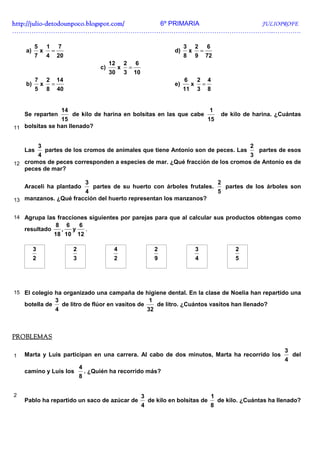 http://julio-
http://julio -detodounpoco.blogspot.com/ 6º PRIMARIA JULIOPROFE
…………………………………………………………………………………………………………..………….

         5        1       7                                                                         3        2       6
    a)        x       =                                                                        d)       x        =
         7        4       20                                                                        8        9       72
                                                          12       2       6
                                                     c)        x       =
                                                          30       3       10
          7       2       14                                                                        6        2       4
    b)        x       =                                                                        e)        x       =
          5       8       40                                                                        11       3       8


                              14                                                                                      1
    Se reparten                       de kilo de harina en bolsitas en las que cabe                                           de kilo de harina. ¿Cuántas
                15                                                                                                   15
11 bolsitas se han llenado?


              3                                                                                                                          2
    Las           partes de los cromos de animales que tiene Antonio son de peces. Las
                                                                                 partes de esos
       4                                                                      3
12 cromos de peces corresponden a especies de mar. ¿Qué fracción de los cromos de Antonio es de
   peces de mar?

                                               3                                                                             2
    Araceli ha plantado                            partes de su huerto con árboles frutales.                                     partes de los árboles son
                      4                                                                                                      5
13 manzanos. ¿Qué fracción del huerto representan los manzanos?


14 Agrupa las fracciones siguientes por parejas para que al calcular sus productos obtengas como
                          8       6       6
    resultado                 ,       y        .
                      18 10               12

         3                            2                    4                             2                   3                      2
         2                            3                    2                             9                   4                      5




15 El colegio ha organizado una campaña de higiene dental. En la clase de Noelia han repartido una
                          3                                                         1
    botella de                de litro de flúor en vasitos de                            de litro. ¿Cuántos vasitos han llenado?
                          4                                                         32



PROBLEMAS

                                                                                                                                                    3
1   Marta y Luis participan en una carrera. Al cabo de dos minutos, Marta ha recorrido los                                                              del
                                                                                                                                                    4
                                          4
    camino y Luis los                         . ¿Quién ha recorrido más?
                                          8


2                                                                               3                                        1
    Pablo ha repartido un saco de azúcar de                                         de kilo en bolsitas de                   de kilo. ¿Cuántas ha llenado?
                                                                                4                                        8
 