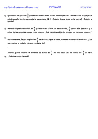 http://julio-
http://julio -detodounpoco.blogspot.com/ 6º PRIMARIA JULIOPROFE
…………………………………………………………………………………………………………..………….

                            3
12 Ignacio se ha gastado     partes del dinero de su hucha en comprar una camiseta con su grupo de
                           5
     música preferido. La camiseta le ha costado 12 €. ¿Cuánto dinero tenía en la hucha? ¿Cuánto le
     queda?


                                     4                                           2
13 Manolo ha plantado flores en          partes de su jardín. De estas flores,partes son petunias y la
                                   5                                        3
     mitad de las petunias son de color blanco. ¿Qué fracción del jardín ocupan las petunias blancas?


14                                       3
     Por la mañana, Ángel ha pintado       de la valla, y por la tarde, la mitad de lo que le quedaba. ¿Qué
                                        5
     fracción de la valla ha pintado por la tarde?

     .

                                                          3                                    1
     Andrés quiere repartir 16 botellas de zumo de            de litro cada una en vasos de        de litro.
                                                          4                                    5
15 ¿Cuántos vasos llenará?
 