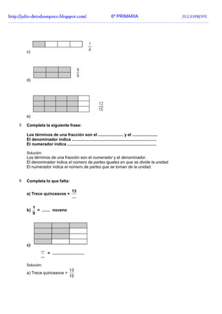 http://julio-
http://julio -detodounpoco.blogspot.com/ 6º PRIMARIA JULIOPROFE
…………………………………………………………………………………………………………..………….




       c)




       d)




       e)

   5   Completa la siguiente frase:

       Los términos de una fracción son el ...................... y el ......................
       El denominador indica ..........................................................................
       El numerador indica ..............................................................................

       Solución:
       Los términos de una fracción son el numerador y el denominador.
       El denominador indica el número de partes iguales en que se divide la unidad.
       El numerador indica el número de partes que se toman de la unidad.


   6   Completa lo que falta:

                                         13
       a) Trece quinceavos =
                                         ...

            1
       b)     = ....... noveno
            9




       c)
                 ...
                     = ............................
                 ...

       Solución:
                                       13
       a) Trece quinceavos =
                                       15
 