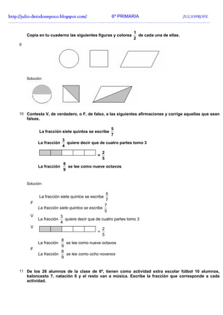 http://julio-
http://julio -detodounpoco.blogspot.com/ 6º PRIMARIA JULIOPROFE
…………………………………………………………………………………………………………..………….

                                                                1
       Copia en tu cuaderno las siguientes figuras y colorea      de cada una de ellas.
                                                                2
   9




       Solución:




   10 Contesta V, de verdadero, o F, de falso, a las siguientes afirmaciones y corrige aquellas que sean
       falsas.

                                                      5
              La fracción siete quintos se escribe
                                                      7
                           3
             La fracción     quiere decir que de cuatro partes tomo 3
                           4
                                                  2
                                              =
                                                  5
                           8
             La fracción     se lee como nueve octavos
                           9


       Solución:

                                                   5
              La fracción siete quintos se escribe
                                                   7
         F
                                                  7
             La fracción siete quintos se escribe
                                                  5
         V               3
             La fracción    quiere decir que de cuatro partes tomo 3
                         4
         V                                        2
                                              =
                                                  5
                         8
             La fracción   se lee como nueve octavos
                         9
         F
                         8
             La fracción   se lee como ocho novenos
                         9


   11 De los 26 alumnos de la clase de 6º, tienen como actividad extra escolar fútbol 10 alumnos,
       baloncesto 7, natación 6 y el resto van a música. Escribe la fracción que corresponde a cada
       actividad.
 