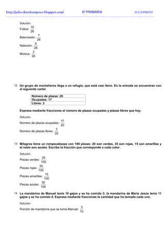 http://julio-
http://julio -detodounpoco.blogspot.com/ 6º PRIMARIA JULIOPROFE
…………………………………………………………………………………………………………..………….

      Solución:
                10
      Fútbol:
                26
                     7
      Baloncesto:
                     26
                6
      Natación:
               26
              3
      Música:
              26




   12 Un grupo de montañeros llega a un refugio, que está casi lleno. En la entrada se encuentran con
      el siguiente cartel:

                  Número de plazas: 20
                  Ocupadas: 17
                  Libres: 3

      Expresa mediante fracciones el número de plazas ocupadas y plazas libres que hay.

      Solución:
                                      17
      Número de plazas ocupadas:
                                      20
                                 3
      Número de plazas libres:
                                 20


   13 Milagros tiene un rompecabezas con 100 piezas: 20 son verdes, 35 son rojas, 15 son amarillas y
      el resto son azules. Escribe la fracción que corresponde a cada color.

      Solución:
                       20
      Piezas verdes:
                      100
                     35
      Piezas rojas:
                    100
                         15
      Piezas amarillas:
                        100
                       30
      Piezas azules:
                      100

   14 La mandarina de Manuel tenía 10 gajos y se ha comido 3; la mandarina de María Jesús tenía 11
      gajos y se ha comido 4. Expresa mediante fracciones la cantidad que ha tomado cada uno.

      Solución:
                                                  3
      Porción de mandarina que se toma Manuel:
                                                 10
 