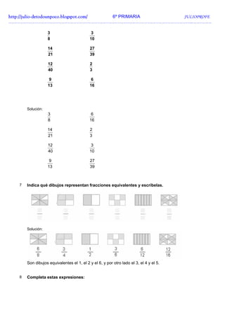 http://julio-
http://julio -detodounpoco.blogspot.com/ 6º PRIMARIA JULIOPROFE
…………………………………………………………………………………………………………..………….

                   3                        3
                   8                       10

                   14                       27
                   21                       39

                   12                       2
                   40                       3

                    9                       6
                   13                      16




       Solución:
                   3                        6
                   8                       16

                   14                       2
                   21                       3

                   12                       3
                   40                      10

                    9                       27
                   13                       39



   7   Indica qué dibujos representan fracciones equivalentes y escríbelas.




       Solución:




       Son dibujos equivalentes el 1, el 2 y el 6, y por otro lado el 3, el 4 y el 5.


   8   Completa estas expresiones:
 