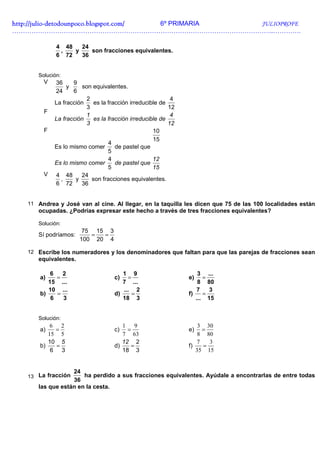 http://julio-
http://julio -detodounpoco.blogspot.com/ 6º PRIMARIA JULIOPROFE
…………………………………………………………………………………………………………..………….

             4 48   24
              ,   y    son fracciones equivalentes.
             6 72   36


      Solución:
        V   36     9
                 y     son equivalentes.
            24     6
                         2                                 4
            La fracción     es la fracción irreducible de
                        3                                 12
        F
                        1                                  4
            La fracción     es la fracción irreducible de
                        3                                 12
        F                                           10
                                                    15
                                  4
            Es lo mismo comer        de pastel que
                                  5
                                  4                 12
            Es lo mismo comer        de pastel que
                                  5                 15
        V   4 48      24
              ,     y      son fracciones equivalentes.
            6 72      36


   11 Andrea y José van al cine. Al llegar, en la taquilla les dicen que 75 de las 100 localidades están
      ocupadas. ¿Podrías expresar este hecho a través de tres fracciones equivalentes?

      Solución:
                       75 15 3
      Sí podríamos:      =  =
                      100 20 4

   12 Escribe los numeradores y los denominadores que faltan para que las parejas de fracciones sean
      equivalentes.

           6   2                      1 9                          3 ...
       a)    =                     c)   =                      e)    =
          15 ...                      7 ...                        8 80
          10 ...                      ... 2                       7    3
       b)    =                     d)     =                    f)    =
           6   3                      18 3                        ... 15


      Solución:
           6 2                        1 9                          3 30
       a)   =                      c)   =                      e)   =
          15 5                        7 63                         8 80
          10 5                        12 2                        7   3
       b)   =                      d)     =                    f)   =
           6 3                        18 3                        35 15


                  24
   13 La fracción     ha perdido a sus fracciones equivalentes. Ayúdale a encontrarlas de entre todas
                  36
      las que están en la cesta.
 