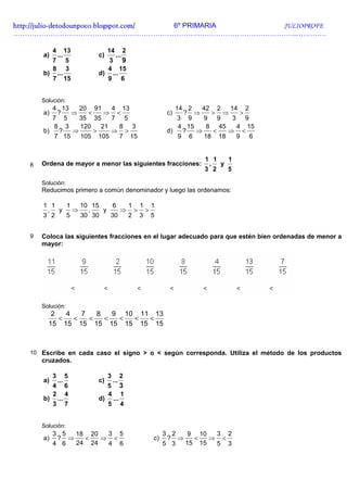 http://julio-
http://julio -detodounpoco.blogspot.com/ 6º PRIMARIA JULIOPROFE
…………………………………………………………………………………………………………..………….

            4         13        14         2
       a)       ...        c)        ...
            7         5       3 9
            8         3      4 15
       b)       ...        d) ...
            7         15     9 6


       Solución:
          4 13   20 91    4 13                         14 2   42 2   14 2
       a)  ?   ⇒   <    ⇒ <                         c)   ? ⇒     > ⇒    >
          7 5    35 35    7 5                           3 9    9 9    3 9
          8 3    120   21   8 3                         4 15    8 45   4 15
       b)   ?  ⇒     >    ⇒ >                       d)   ?   ⇒   <   ⇒ <
          7 15   105 105    7 15                        9 6    18 18   9 6


                                                             1 1  1
   8   Ordena de mayor a menor las siguientes fracciones:     , y
                                                             3 2  5

       Solución:
       Reducimos primero a común denominador y luego las ordenamos:

       1 1  1   10 15    6  1 1 1
        , y   ⇒   ,   y    ⇒ > >
       3 2  5   30 30   30  2 3 5


   9   Coloca las siguientes fracciones en el lugar adecuado para que estén bien ordenadas de menor a
       mayor:




       Solución:
          2   4   7   8   9 10 11 13
            <   <   <   <  <  <  <
         15 15 15 15 15 15 15 15



   10 Escribe en cada caso el signo > o < según corresponda. Utiliza el método de los productos
       cruzados.

            3         5         3         2
       a)       ...        c)       ...
            4         6         5         3
            2         4         4         1
       b)       ...        d)       ...
            3         7         5         4


       Solución:
            3 5  18 20  3 5                         3 2   9 10  3 2
       a)    ? ⇒   <   ⇒ <                     c)    ? ⇒   <   ⇒ <
            4 6  24 24  4 6                         5 3  15 15  5 3
 