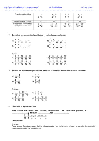 http://julio-
http://julio -detodounpoco.blogspot.com/ 6º PRIMARIA JULIOPROFE
…………………………………………………………………………………………………………..………….

            Fracciones iniciales                             1       2                      3          2                        2        3     3        7
                                                                 y                                 y                                y              y
                                                             2       3                      4          5                        7        5     4        9

         Denominador común                                       6                              20                                  35             36
        Fracciones reducidas a                               3       4                     15           8                      10        21   27        28
         común denominador                                       y                              y                                   y              y
                                                             6       6                     20          20                      35        35   36        36



   2   Completa las siguientes igualdades y realiza las operaciones:

            2       1 ...   ...       ...                                              2        3...       ...       ...
       a)       +       =         +         =                                     c)       +        =            +         =
         3 5 15 15 ...                                                              5 7 35 35 ...
         5 3 ... ... ...                                                            5 2 ... ... ...
       b) − =   −   =                                                             d) − =   −   =
         6 4 12 12 ...                                                              6 8 24 24 ...


       Solución:
            2       1
                    13      10        3                                                2       3
                                                                                               29       14           15
       a)       +       =         +         =                                     c)       +        =            +         =
         3 5 15 15 15                                                               5 7 35 35 35
         5 3 10 9    1                                                              5 2 20 6 14
       b) − =  −  =                                                               d) − =  −  =
         6 4 12 12 12                                                               6 8 24 24 24


   3   Realiza las siguientes operaciones y calcula la fracción irreducible de cada resultado.

            4       3                                1       1
       a)       +                               c)       −
         12 5                                        3       6
         2 3                                         2       4
       b) −                                     d)       +
         3 10                                        9       6


       Solución:
            4       3        56           14         1       1       1
       a)       +       =             =         c)       −       =
         12 5 60                          15         3       6       6
         2 3 11                                      2       4       16       8
       b) −  =                                  d)       +       =        =
         3 10 30                                     9       6       18       9


   4   Completa la siguiente frase:

       Para sumar fracciones con distinto denominador, las reducimos primero a ....................
       ............................... y después ........................ los ..............................
                                3 2 ... ... ... + ... ...
                                    + = + =                 =
                              10 3 ... ...           ...       ...
       Por ejemplo:

       Solución:
       Para sumar fracciones con distinto denominador, las reducimos primero a común denominador y
       después sumamos los numeradores.
 