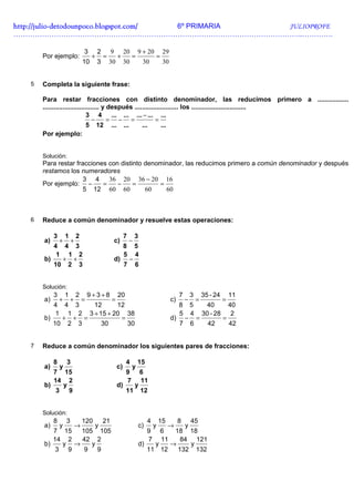 http://julio-
http://julio -detodounpoco.blogspot.com/ 6º PRIMARIA JULIOPROFE
…………………………………………………………………………………………………………..………….

                                3        2        9        20       9 + 20              29
       Por ejemplo:                  +       =         +        =                   =
                                10       3       30        30           30              30


   5   Completa la siguiente frase:

       Para restar fracciones con distinto denominador, las reducimos primero a .................
       ............................... y después ........................ los ..............................
                               3 4 ... ... ... − ... ...
                                  −      = − =              =
                               5 12 ... ...          ...       ...
       Por ejemplo:


       Solución:
       Para restar fracciones con distinto denominador, las reducimos primero a común denominador y después
       restamos los numeradores
                     3 4      36 20 36 − 20 16
       Por ejemplo: −       =    −     =       =
                     5 12 60 60            60    60



   6   Reduce a común denominador y resuelve estas operaciones:

            3       1       2                              7       3
       a)       +       +                             c)       −
          4 4 3                                            8       5
           1 1 2                                           5       4
       b)   + +                                       d)       −
          10 2 3                                           7       6


       Solución:
            3       1       2       9+3+8              20                                         7       3       35 - 24       11
       a)       +       +       =                 =                                          c)       −       =             =
          4 4 3    12      12                                                                     8       5        40           40
           1 1 2 3 + 15 + 20 38                                                                   5       4       30 - 28        2
       b)   + + =           =                                                                d)       −       =             =
          10 2 3      30      30                                                                  7       6         42          42


   7   Reduce a común denominador los siguientes pares de fracciones:

            8       3                                       4       15
       a)       y                                     c)        y
          7 15                                              9          6
          14 2                                              7          11
       b)   y                                         d)           y
           3 9                                              11         12


       Solución:
            8       3           120          21                             4       15            8       45
       a)       y           →         y                                c)       y        →            y
          7 15  105 105                                                     9    18 18  6
          14 2  42 2                                                        7           11
                                                                                   84 121
       b)   y →    y                                                   d)   y   →    y
           3 9   9 9                                                      11 12   132 132
 