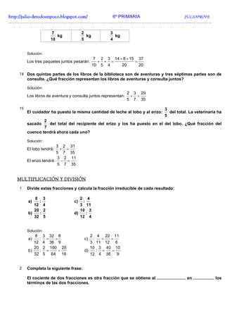 http://julio-
http://julio -detodounpoco.blogspot.com/ 6º PRIMARIA JULIOPROFE
…………………………………………………………………………………………………………..………….

                              7                         2                                   3
                                  kg                            kg                              kg
                             10                         5                                   4


        Solución:
                                                                        7       2       3       14 + 8 + 15           37
        Los tres paquetes juntos pesarán:                                   +       +       =                     =
                                                                     10         5       4            20               20

   14 Dos quintas partes de los libros de la biblioteca son de aventuras y tres séptimas partes son de
        consulta. ¿Qué fracción representan los libros de aventuras y consulta juntos?

        Solución:
                                                                                                          2       3       29
        Los libros de aventura y consulta juntos representan:                                                 +       =
                                                                                                          5       7       35

   15                                                                                                                          3
        El cuidador ha puesto la misma cantidad de leche al lobo y al erizo:                                                       del total. La veterinaria ha
                                                                                                                               5
                     2
        sacado    del total del recipiente del erizo y los ha puesto en el del lobo. ¿Qué fracción del
                7
        cuenco tendrá ahora cada uno?

        Solución:
                                  3       2       31
        El lobo tendrá:               +       =
                        5 7 35
                        3 2 11
        El erizo tendrá: − =
                        5 7 35


  MULTIPLICACIÓN Y DIVISIÓN
   1    Divide estas fracciones y calcula la fracción irreducible de cada resultado:

             8       3                                  2       4
        a)       :                                 c)       :
           12 4                                       3 11
           20 2                                       10 3
        b)   :                                     d)   :
           32 5                                       12 4


        Solución:
             8       3       32       8                             2       4       22          11
        a)       :       =        =                         c)          :       =           =
           12 4 36 9                                           3 11 12 6
           20 2 100 25                                         10 3 40 10
        b)   : =   =                                        d)   : =  =
           32 5 64 16                                          12 4 36 9


   2    Completa la siguiente frase:

        El cociente de dos fracciones es otra fracción que se obtiene al ......................... en .................. los
        términos de las dos fracciones.
 
