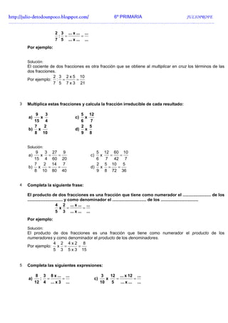 http://julio-
http://julio -detodounpoco.blogspot.com/ 6º PRIMARIA JULIOPROFE
…………………………………………………………………………………………………………..………….

                               2 3 ... x ... ...
                                : =         =
                               7 5 ... x ... ...
       Por ejemplo:


       Solución:
       El cociente de dos fracciones es otra fracción que se obtiene al multiplicar en cruz los términos de las
       dos fracciones.
                    2 3 2 x 5 10
       Por ejemplo: : =          =
                    7 5 7 x 3 21



   3   Multiplica estas fracciones y calcula la fracción irreducible de cada resultado:

            9        3                                5       12
       a)        x                               c)       x
         15 4                                         6       7
         7  2                                         2       5
       b) x                                      d)       x
         8 10                                         9       8


       Solución:
            9        3        27       9                            5       12       60       10
       a)        x       =         =                          c)        x        =        =
         15 4 60 20                                                 6
                                                                   7 42 7
         7  2 14   7                                                2
                                                                  5 10   5
       b) x  =   =                                            d) x =   =
         8 10 80 40                                             9 8 72 36


   4   Completa la siguiente frase:

       El producto de dos fracciones es una fracción que tiene como numerador el ........................ de los
       .............................. y como denominador el ............................. de los ................................
                               4 2 ... x ... ...
                                  x =         =
                               5 3 ... x ... ...
       Por ejemplo:

       Solución:
       El producto de dos fracciones es una fracción que tiene como numerador el producto de los
       numeradores y como denominador el producto de los denominadores.
                   4 2 4x2 8
       Por ejemplo: x =       =
                   5 3 5 x 3 15


   5   Completa las siguientes expresiones:

            8        3       8 x ...       ...                          3        12       ... x 12        ...
       a)        :       =             =                           c)        x        =               =
            12       4       ... x 3       ...                          10       5        ... x ...       ...
 