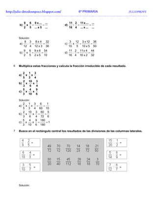 http://julio-
http://julio -detodounpoco.blogspot.com/ 6º PRIMARIA JULIOPROFE
…………………………………………………………………………………………………………..………….

            9           6       9 x ...         ...        11 2 11 x ... ...
       b)       x           =               =         d)     : =         =
            2           5       ... x 5         ...        16 4 ... x ... ...


       Solución:
            8           3       8x4             32         3        12       3 x 12       36
       a)           :       =               =         c)        x        =            =
            12 4                12 x 3          36         10       5        10 x 5       50
            9           6       9x6         54             11 2 11 x 4 44
       b)       x           =           =             d)     : =      =
            2           5       2x5         10             16 4 16 x 2 32


   6   Multiplica estas fracciones y calcula la fracción irreducible de cada resultado.

            2           1       3
       a)       x           x
            5
            3 4
            2
            10 3
       b) x    x
         3   6   4
         5  4    9
       c) x    x
         3 10 6

       Solución:
            2           1       3       6         1
       a)       x           x       =       =
            5
            3 4 60 10
            2
            10 3 60 5
       b) x    x =   =
         3   6  4 72 6
         5  4   9 180
       c) x    x =    =1
         3 10 6 180

   7   Busca en el rectángulo central los resultados de las divisiones de las columnas laterales.




       Solución:
 
