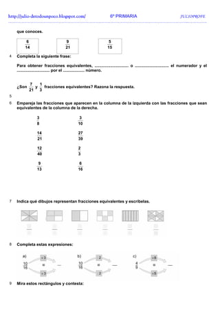 http://julio-
http://julio -detodounpoco.blogspot.com/ 6º PRIMARIA JULIOPROFE
…………………………………………………………………………………………………………..………….

    que conoces.

          6                       9                          5
         14                       21                        15

4   Completa la siguiente frase:

    Para obtener fracciones equivalentes, .............................. o .............................. el numerador y el
    ............................. por el ................... número.


           7   1
    ¿Son     y   fracciones equivalentes? Razona la respuesta.
           21 3
5
6   Empareja las fracciones que aparecen en la columna de la izquierda con las fracciones que sean
    equivalentes de la columna de la derecha.

                3                          3
                8                         10

                14                        27
                21                        39

                12                        2
                40                        3

                 9                         6
                13                        16




7   Indica qué dibujos representan fracciones equivalentes y escríbelas.




8   Completa estas expresiones:




9   Mira estos rectángulos y contesta:
 