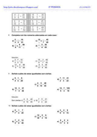 http://julio-
http://julio -detodounpoco.blogspot.com/ 6º PRIMARIA JULIOPROFE
…………………………………………………………………………………………………………..………….




   8   Completa con los números adecuados en cada caso:

          2 ... 10                                               15          ...        45
       a)    :   =                                         c)           x           =
          3 5 21                                              ...   7 42
          ...    8 96                                         ... 5 36
       b)      x   =                                       d)     : =
          9 11 ...                                            ... 4 85




       Solución:
          2 7 10                                                 15          3          45
       a)    : =                                           c)           x        =
          3 5 21                                                  7 42
                                                                    6
          12    8 96                                             5 36
                                                                    9
       b)     x   =                                        d)   : =
           9    11 99                                         17 4 85


   9   Señala cuáles de estas igualdades son ciertas:

            6       1           6                                                                 7 11 21
       a)       :       =                                                                    d)    :  =
            4       5       20                                                                    2 3 22
                                                                4       5          40
                                                          c)        :        =
                                                                9       10         45
            12          3       21                                                                15       7       105
       b)           :       =                                                                e)        :       =
            7           4       48                                                                6        3       18


       Solución:
                                     4       5       40             7 11 21
       Son ciertas c)                    :       =        y d)       :  =
                                     9 10            45             2 3 22

   10 Señala cuáles de estas igualdades son ciertas:

            5           1       7                                                                 3        2       6
       a)       x           =                                                                d)       x        =
            7           4       20                                                                8        9       72
                                                                12          2        6
                                                          c)            x       =
                                                                30          3       10
            7           2       14                                                                6        2       4
       b)       x           =                                                                e)        x       =
            5           8       40                                                                11       3       8
 